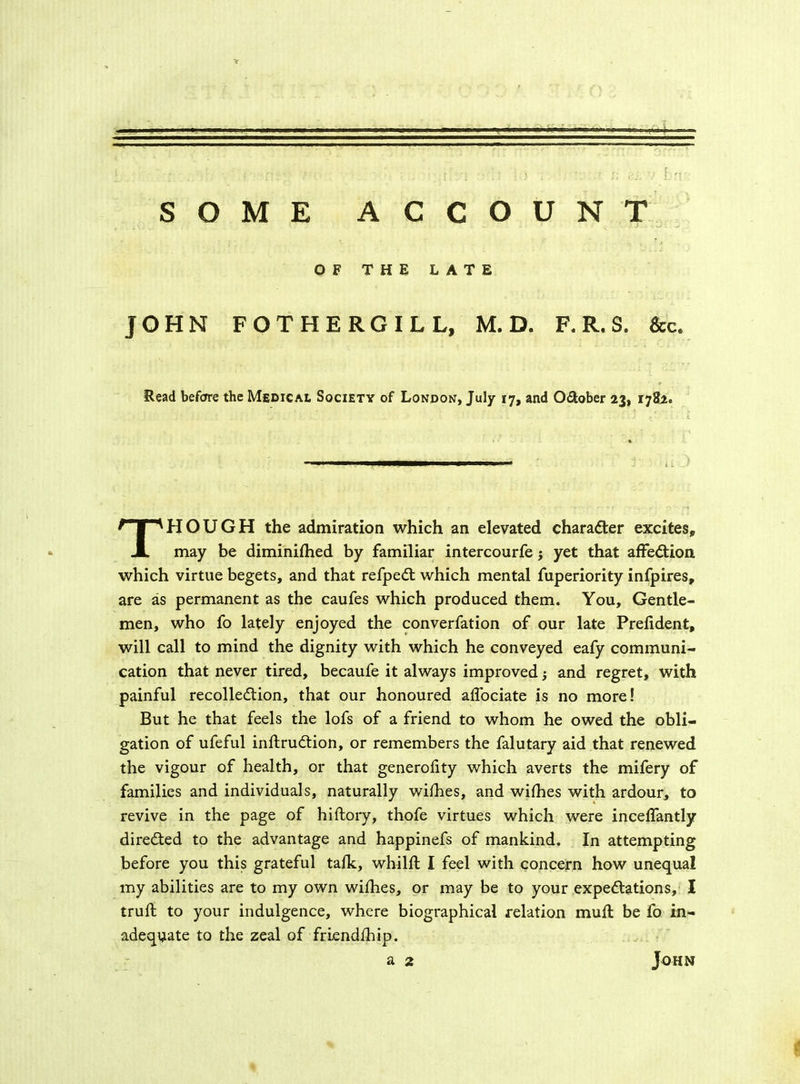 ; ( r.r /•< ' : r. i •• ;? ; , ; \ .r si ... ■ I;r? SOME ACCOUNT OF THE LATE JOHN FOT HERO ILL, M. D. F. R. S. See. Read before the Medical Society of London, July 17, and O&ober 23, 1782. THOUGH the admiration which an elevated character excites, may be diminifhed by familiar intercourfe j yet that affection which virtue begets, and that refpeCt which mental fuperiority infpires, are as permanent as the caufes which produced them. You, Gentle- men, who fo lately enjoyed the converfation of our late Prefident, will call to mind the dignity with which he conveyed eafy communi- cation that never tired, becaufe it always improved j and regret, with painful recollection, that our honoured affociate is no more! But he that feels the lofs of a friend to whom he owed the obli- gation of ufeful inftruCtion, or remembers the falutary aid that renewed the vigour of health, or that generofity which averts the mifery of families and individuals, naturally wifhes, and wifhes with ardour, to revive in the page of hiftory, thofe virtues which were inceffantly directed to the advantage and happinefs of mankind. In attempting before you this grateful talk, whilft I feel with concern how unequal my abilities are to my own wifhes, or may be to your expectations, I truft to your indulgence, where biographical relation muft be fo in- adequate to the zeal of friendfhip.