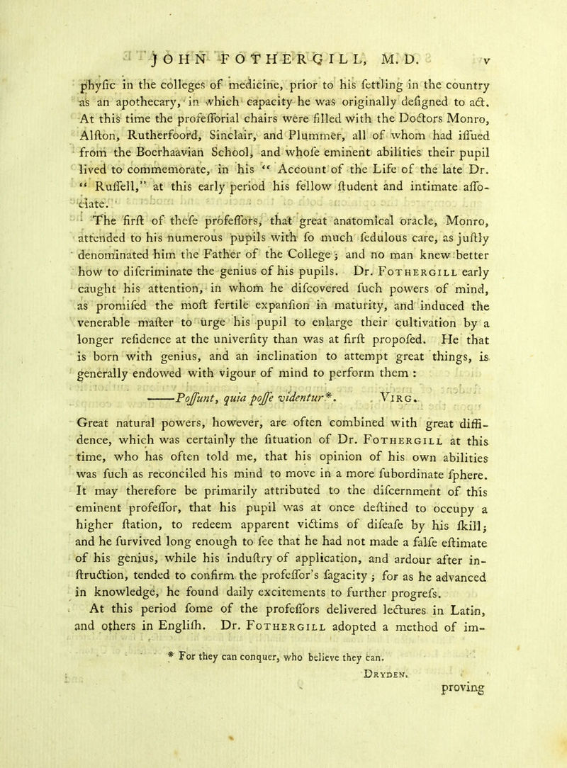 phyfic in the colleges of medicine, prior to his fettling in the country as an apothecary, in Miich capacity he was originally defigned to adt. At this time the profefforial chairs were filled with the Dodtors Monro, Alfton, Rutherfoord, Sinclair, and Plummer, all of whom had iffued from the Boerhaavian School, and whole eminent abilities their pupil lived to commemorate, in his <f Account of the Life of the late Dr. “ Rulfell,” at this early period his fellow fludent and intimate affo- ciate. ’ The firfl of thefe profeffors, that great anatomical oracle, Monro, attended to his numerous pupils with fo much fedulous care, as juflly denominated him the Father of the College j and no man knew better how to difcriminate the genius of his pupils. Dr. Fothergill early caught his attention, in whom he difcovered fuch powers of mind, as promifed the moft fertile expanfion in maturity, and induced the venerable mailer to urge his pupil to enlarge their cultivation by a longer refidence at the univerlity than was at firfl propofed. He that is born with genius, and an inclination to attempt great things, is generally endowed with vigour of mind to perform them : > . - ' r . » , . * • ; r Pojfunty quia pojje videntur *. Vi r g * Great natural powers, however, are often combined with great diffi- dence, which was certainly the fituation of Dr. Fothergill at this time, who has often told me, that his opinion of his own abilities was fuch as reconciled his mind to move in a more fubordinate fphere. It may therefore be primarily attributed to the difcernment of this eminent profeffor, that his pupil was at once deflined to occupy a higher flation, to redeem apparent victims of difeafe by his Ikill- and he furvived long enough to fee that he had not made a falfe eflimate of his genius, while his induflry of application, and ardour after in- flrudtion, tended to confirm the profeffor’s fagacity ^ for as he advanced in knowledge, he found daily excitements to further progrefs. At this period fome of the profeffors delivered ledlures in Latin, and others in Englifh. Dr. Fothergill adopted a method of im- * For they can conquer, who believe they can. D&yden. ' proving