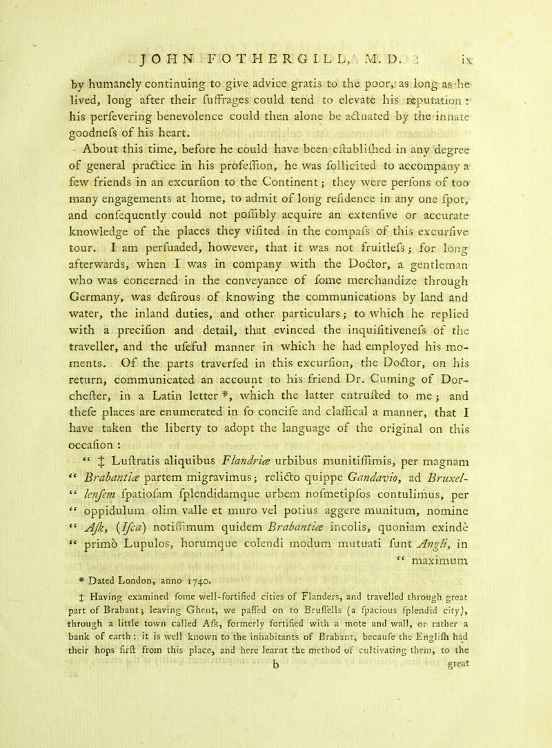 by humanely continuing to give advice gratis to the poor, as long as he lived, long after their fufffages could tend to elevate his reputation : his perfevering benevolence could then alone be actuated by the innate goodnefs of his heart. About this time, before he could have been eftablHhed in any degree of general practice in his profeffion, he was follicited to accompany a few friends in an excurhon to the Continent; they were perfons of too many engagements at home, to admit of long refidence in any one fpot, and confequently could not poffibly acquire an extenlive or accurate knowledge of the places they viiited in the compafs of this excuriive tour. I am perfuaded, however, that it was not fruitlefs; for long afterwards, when I was in company with the Dodtor, a gentleman who was concerned in the conveyance of fome merchandize through Germany, was deiirous of knowing the communications by land and water, the inland duties, and other particulars; to which he replied with a precifion and detail, that evinced the inquilitivenefs of the traveller, and the ufeful manner in which he had employed his mo- ments. Of the parts traverfed in this excurfion, the Dodtor, on his return, communicated an account to his friend Dr. Cuming of Dor- chefter, in a Latin letter *, which the latter entrufted to me ; and thefe places are enumerated in fo concife and claffical a manner, that I have taken the liberty to adopt the language of the original on this occafion : “ J Luftratis aliquibus Flandrice urbibus munitiffimis, per magnam “ Brabantiee partem migravimus; relidto quippe Gandavio, ad Bruxel- “ lenfem fpatiofam fplendidamque urbem nofmetipfos contulimus, per “ oppidulum olim valle et muro vel potius aggere munitum, nomine “ AJk, {Ifca) notiflimum quidem Brabantice incolis, quoniam exinde “ primo Lupulos, horumque colendi modum mutuati funt Angli, in 44 maximum * Dated London, anno 1740. J Having examined fome well-fortified cities of Flanders, and travelled through great part of Brabant; leaving Ghent, we pafled on to Bruflells (a fpacious fplendid city), through a little town called Afk, formerly fortified with a mote and wall, or rather a bank of earth : it is well known to the inhabitants of Brabant, becaufe the Enslifh had their hops firft from this place, and here learnt the method of cultivating them, to the b great