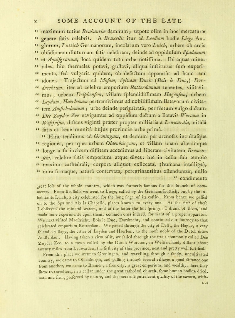 “ maximum totius Brabantics damnum; utpote olim in hoc mercaturas “ genere fatis Celebris. A Bruxellis itur ad Leodiam hodie Liege An- “ glorum, Luttich Germanorum, incolarum vero Luich, urbem ob arcis <f obfidionem diuturnam fatis celebrem, deinde ad oppidulum Spadanum “ et Aquifgranum, loca quidem toto orbe notiffima. Ibi aquas mine- “ rales, hie thermales potavi, guftavi, aliqua inftitutus fum experi- “ menta, fed vulgaria quidem, ob defedtum apparatus ad hanc rem “ idonei. Trajedtum ad Mofam, Sylvam Dncis (Bois le Due,) Dor- “ drechtum, iter ad celebre emporium Rotterdamum tenentes, vilitavi- “ mus ; urbem Delphenfem, villam fplendidiffimam Hagenfem, urbem “ Ley dam, Haerlemam pertranlivimus ad nobiliffimam Batavorum civita- «« tern Amjlelodamum ; urbe deinde perkiftrata, per fretum vulgo didtum “ Dee Zuyder Zee navigamus ad oppidum didtum a Batavis Worcum in “ Wefifrijia, diftans viginti prseter propter milliaria a Leuwardia, nitida “ fatis et bene munita hujus provinciae urbe prima. “ Hinc tendimus ad Groningam, et demum per arenofas incultafque “ regiones, per que urbem Oldenburgum, et villam unam alteramque “ longe a fe invicem diffitam accedimus ad liberam civitatem Bremen- “ Jem, celebre fatis emporium atque dives: hie in cella fub templo “ maximo cathedrali, corpora aliquot exficcata, (humana intellige), dura firmaque, natura confervata, peregrinantibus oftenduntur, nullo “ condimento great lofs of the whole country, which was formerly famous for this branch of com- merce. From Bruffells we went to Liege, called by the Germans Luttich, but by the in- habitants Liiich, a city celebrated for the long fiege of its caftle. From hence we pafied on to the Spa and Aix la Chapelle, places known to every one. At the firft of thefe I obferved the mineral waters, and at the latter the hot fprings : I drank of them, and made fome experiments upon them, common ones indeed, for want of a proper apparatus. We next vifited Maeftricht, Bois le Due, Dordrecht, and continued our journey to that celebrated emporium Rotterdam. We pafied through the city of Delft, the Hague, a very fplendid village, the cities of Leyden and Haerlem, to the moil noble of the Dutch cities A.mfterdam. Having taken a view of it, we failed through the llrait commonly called Dee Zuyder Zee, to a town called by the Dutch Worcum, in Weftfriefland, diftant about twenty miles from Leuwarden, the iirfi: city of this province, neat and pretty well fortified. From this place we went to Groningen, and travelling through a fandy, uncultivated countrv, we came to Oldenburgh, and palling through feveral villages a good diftance one from another, we came to Bremen, a free city, a great emporium, and wealthy: here they fhew to travellers, in a cellar under the great cathedral church, fome human bodies, dried, hard and firm, preferved by nature, and the mere antiputrefeent quality of the cavern, with- out