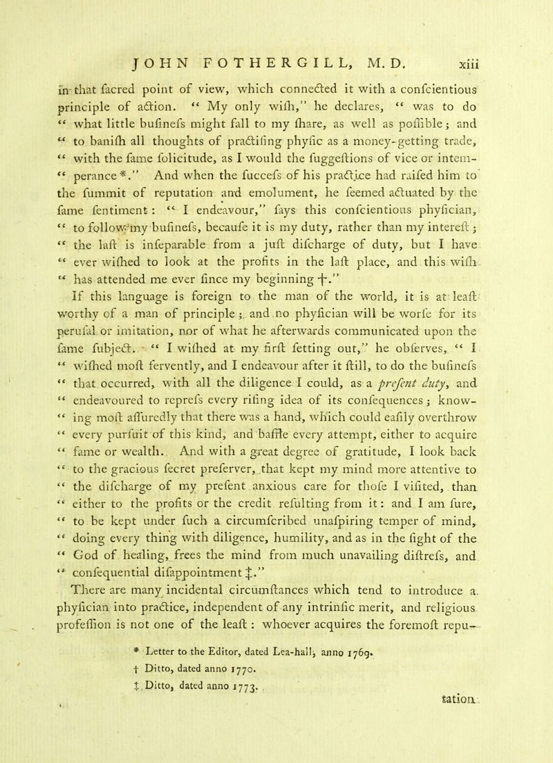 in that facred point of view, which connected it with a confcientious principle of aftion. “ My only with,” he declares, “ was to do “ what little bufinefs might fall to my fhare, as well as poffible; and “ to banifh all thoughts of p radtiling phyfic as a money-getting trade, “ with the fame folicitude, as I would the luggeftions of vice or intem- “ perance*.” And when the fuccefs of his pradtj.ce had raifed him to the fummit of reputation and emolument, he feemed adiuated by the fame fentiment : <c I endeavour,” fays this confcientious phyfician, <c to follow my bufinefs, becaufe it is my duty, rather than my intereft ; <e the laft is infeparable from a juft difcharge of duty, but I have “ ever wifhed to look at the profits in the laft place, and this wifh “ has attended me ever fince my beginning •j~.” If this language is foreign to the man of the world, it is at leaft worthy of a man of principle ; and .no phyfician will be worfe for its perufal. or imitation, nor of what he afterwards communicated upon the fame fubjedt. “ I wifhed at my firft fetting out,” he obferves, “ I “ wifhed moft fervently, and I endeavour after it ftill, to do the bufinefs “ that occurred, with all the diligence I could, as a prefent duty, and “ endeavoured to reprefs every riling idea of its confequences; know- “ ing moft affuredly that there was a hand, which could eafily overthrow “ every purfuit of this kina, ana baffle every attempt, either to acquire “ fame or wealth. And with a great degree of gratitude, I look back “ to the gracious fecret preferver, that kept my mind more attentive to “ the, difcharge of my prefent anxious care for thofe I vifited, than “ either to the profits or the credit refulting from it: and I am fure, “ to be kept under fuch a circumfcribed unafpiring temper of mind, il doing every thing with diligence, humility, and as in the fight of the “ God of healing, frees the mind from much unavailing diftrefs, and ** confequential difappointment J.” There are many incidental circumftances which tend to introduce a. phyfician into practice, independent of any intrinfic merit, and religious profefiion is not one of the leaft : whoever acquires the foremoft repu—• * Letter to the Editor, dated Lea-hal!j anno 1769. t Ditto, dated anno 1770. X Ditto, dated anno 1773. tation