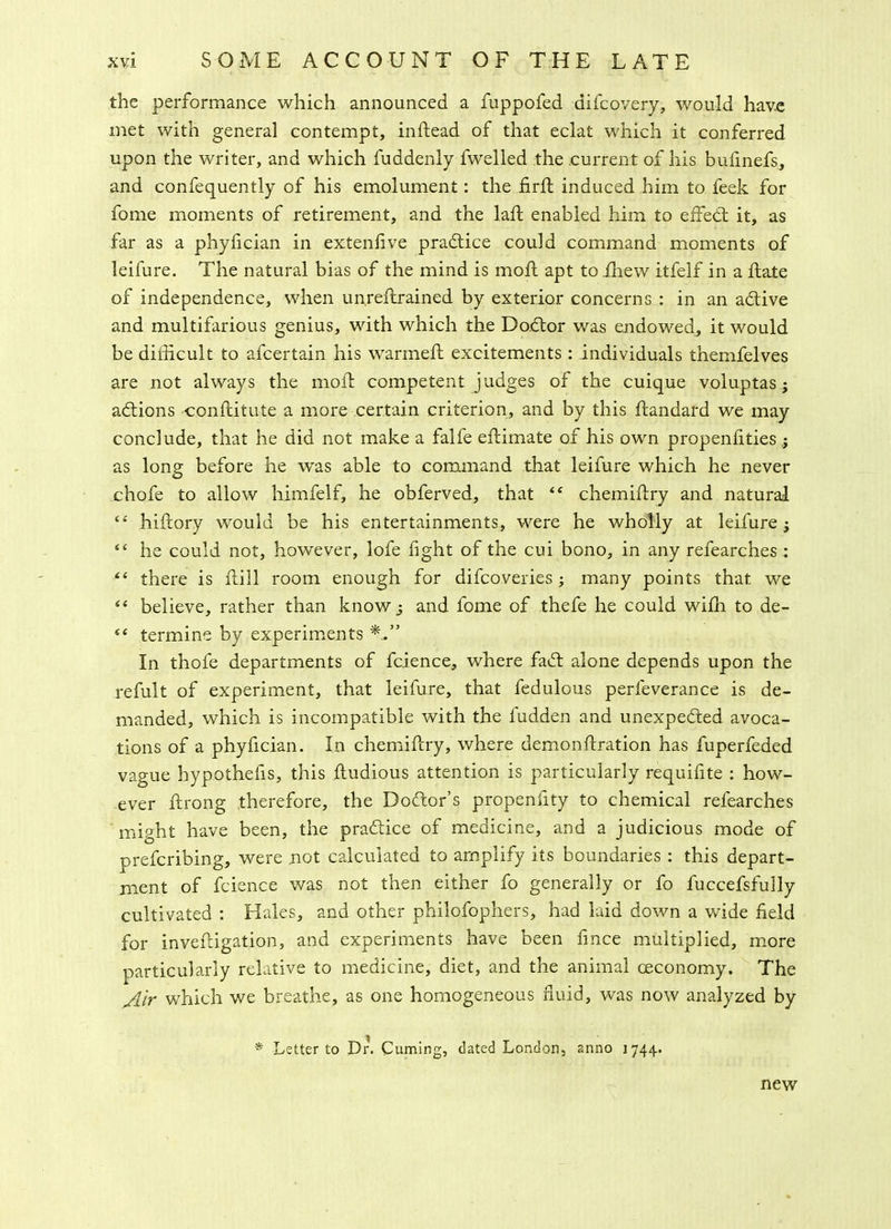 the performance which announced a fuppofed difcovery, would have met with general contempt, indead of that eclat which it conferred upon the writer, and which Suddenly fwelled the current of his bufinefs, and confequently of his emolument: the fird induced him to feek for fome moments of retirement, and the lad enabled him to effed: it, as far as a phyfician in extenfive practice could command moments of leifure. The natural bias of the mind is moll apt toihew itfelf in a date of independence, when un.redrained by exterior concerns : in an adive and multifarious genius, with which the Dodor was endowed, it would be difficult to afcertain his warmed excitements : individuals themfelves are not always the mod competent judges of the cuique voluptas ; adions conditute a more certain criterion, and by this dandard we may conclude, that he did not make a falfe edimate of his own propenfities; as long before he was able to command that leifure which he never chofe to allow himfelf, he obferved, that “ chemidry and natural “ hidory would be his entertainments, were he wholly at leifure; he could not, however, lofe fight of the cui bono, in any refearches : “ there is dill room enough for difcoveries ; many points that we “ believe, rather than know 3 and fome of thefe he could wifla to de- 4< termine by experiments In thofe departments of fcience, where fad alone depends upon the refult of experiment, that leifure, that fedulous perfeverance is de- manded, which is incompatible with the fudden and unexpeded avoca- tions of a phyfician. In chemidry, where demondration has fuperfeded vague hypothefis, this dudious attention is particularly requihte : how- ever drong therefore, the Dodor’s propensity to chemical refearches might have been, the pradice of medicine, and a judicious mode of prefcribing, were not calculated to amplify its boundaries : this depart- ment of fcience was not then either fo generally or fo fuccefsfully cultivated : Hales, and other philofophers, had laid down a wide field for invedigation, and experiments have been fmce multiplied, more particularly relative to medicine, diet, and the animal ceconomy. The Air which we breathe, as one homogeneous fluid, was now analyzed by * Letter to Dr. Cuming, dated London, anno 1744. new