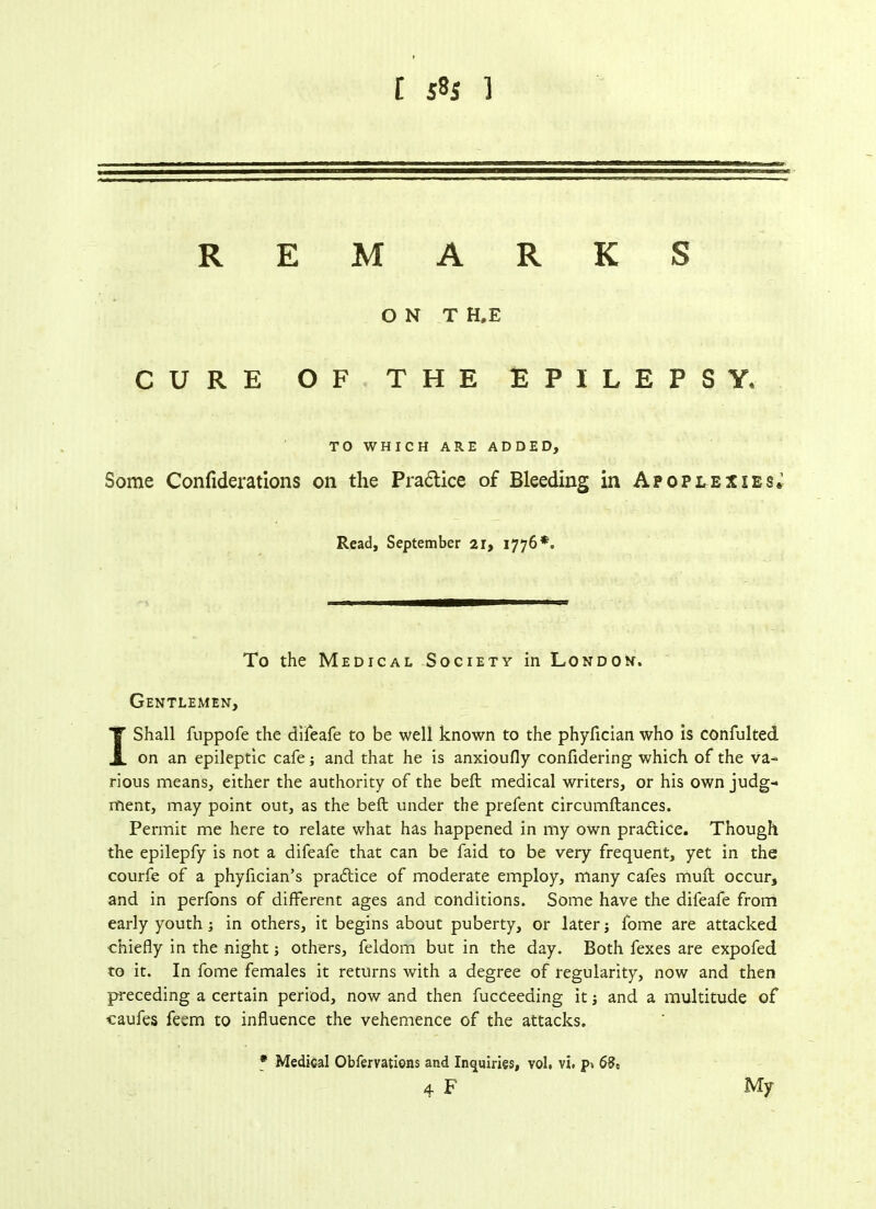 REMARKS O N T H.E CURE OF THE EPILEPSY, TO WHICH ARE ADDED, Some Confiderations on the Pradlice of Bleeding in Apoplexies* Read, September 21, 1776*. To the Medical Society in London. Gentlemen, I Shall fuppofe the difeafe to be well known to the phyfician who is confulted on an epileptic cafe; and that he is anxioufly confidering which of the va- rious means, either the authority of the beft medical writers, or his own judg- ment, may point out, as the beft under the prefent circumftances. Permit me here to relate what has happened in my own practice. Though the epilepfy is not a difeafe that can be faid to be very frequent, yet in the courfe of a phyfician’s pra&ice of moderate employ, many cafes muft occur, and in perfons of different ages and conditions. Some have the difeafe from early youth ; in others, it begins about puberty, or later; fome are attacked chiefly in the night j others, feldom but in the day. Both fexes are expofed to it. In fome females it returns with a degree of regularity, now and then preceding a certain period, now and then fucceeaing it j and a multitude of caufes feem to influence the vehemence of the attacks. * Medical Obfervations and Inquiries, vol. vi. p*