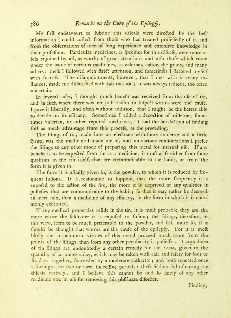 My firft endeavours to fubdue this difeafe were dire&ed by the belt information I could colled from thofe who had treated profeflfedly of it, and from the obfervations of men of long experience and extenfive knowledge in their profeflion. Particular medicines, as fpecifics for this difeafe, were more or lefs enjoined by all, as worthy of great attention : and alfo thofe which come under the name of nervous medicines, as valerian, caftor, the gums, and many others : thele I followed with ftrid attention, and fometim'es I flattered myfelf with fuccefs. The difappointments, however, that I met with in many in- ftances, made me diflatisfied with this method ; it was always tedious, too often uncertain. In feveral cafes, I thought much benefit was received from the ufe of tin, and in fuch where there was no juft reafon to fufped worms were the caufe. I gave it liberally, and often without addition, that I might be the better able to decide on its efficacy. Sometimes I added a decodtion of mifletoe; fome- times valerian, or other reputed medicines. I had the fatisfa&ion of finding full as much advantage from this procefs, as the preceding. The filings of tin, made into an eledluary with fome conferve and a little fyrup, was the medicine I made ufe of, and on various confiderations I prefer the filings to any other mode of preparing this metal for internal ufe. If any benefit is to be expedted from tin as a medicine, it muft arife either from fome qualities in the tin itfelf, that are communicable to the habit, or from the form it is given in. The form it is ufually given in, is the powder, to which it is reduced by fre- quent fufions. It is, reafonable to fuppofe, that the more frequently it is expofed to the adtion of the fire, the more it is deprived of any qualities it poflfefles that are communicable to the habit j fo that it may rather be deemed an inert calx, than a medicine of any efficacy, in the form in which it is com- monly exhibited. If any medical properties refide in the tin, it is moft probable they are the more entire the feldomer it is expofed to fufion; the filings, therefore, in. this view, feem to be much preferable to the powder, and ftill more fo, if it fhoulcl be thought that worms are the caufe of the epilepfy. For it is moft likely the anthelmintic virtues of this metal proceed much more from the points of the filings, than from any other peculiarity it pofTefles. Large dofes of tin filings are undoubtedly a- certain remedy for the tania, given to the quantity of an ounce a day, which may be taken with eafe and fafety for four or fix days together, fucceeded by a moderate cathartic ; and both repeated once a fortnight, for two or three fucceflive periods : thefe feldom fail of curing the difeafe entirely; and I believe this cannot be faid fo fafely of any other medicine now in ufe for removing, this obftinate diforder. Finding,