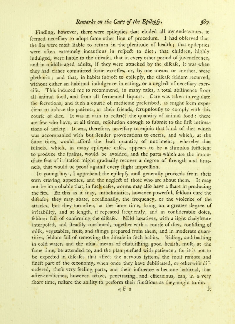Finding, however, there were epilepfies that eluded all my endeavours, it feemed neceflfary to adopt fome other line of procedure. I had obferved that the fits were moil liable to return in the plenitude of health ; that epileptics were often extremely incautious in refped to diet ; that children, highly indulged, were liable to the difeafe; that in every other period of juvenefcence, and in middle-aged adults, if they were attacked by the difeafe, it was when they had either committed fome excefies, or, by one means or another, were plethoric ; and that, in habits fubjed to epilepfy, the difeafe feldom recurred, without either an habitual indulgence in eating, or a negled of neceflary exer- cife. This induced me to recommend, in many cafes, a total abftinence from all animal food, and from all fermented liquors. Care was taken to regulate the fecretions, and fuch a courfe of medicine prefcribed, as might feem expe- dient to induce the patients, or their friends, fcrupuloufiy to comply with this, courfe of diet. It was in vain to redrid the quantity of animal food : there are few who have, at all times, refolution enough to fubmit to the fird intima- tions of fatiety. It was, therefore, neceflfary to enjoin that kind of diet which was accompanied with but (lender provocations to excefs, and which, at the fame time, would afford the lead quantity of nutriment ; whereby that fulnefs, which, in many epileptic cafes, appears to be a ftimulus diffident to produce the fpafms, would be avoided, and the parts which are the imme- diate feat of irritation might gradually recover a degree of ffrength and firm- nefs, that would be proof againft every flight impreffion. In young boys, I apprehend the epilepfy moft generally proceeds from their own craving appetites, and the negled of thofe who are about them. It may not be improbable that, in luch cafes, worms may alfo have a fhare in producing the fits. Be this as it may, anthelmintics, however powerful, feldom cure the difeafe; they may abate, occafionally, the frequency, or the violence of the attacks, but they too often, at the fame time, bring on a greater degree of irritability, and at length, if repeated frequently, and in confiderable dofeSj, feldom fail of confirming the difeafe. Mild laxatives, with a light chalybeate Interpofed, and fteadily continued, together with a courfe of diet, confiding of milk, vegetables, fruit, and things prepared from them, and in moderate quan- tities, feldom fail of removing the difeafe in fuch habits. Riding, and bathing in cold water, and the ufual means of edablifhing good health, mud, at the fame time, be attended to, and the plan purfued with patience; for it is not to be expected in difeafes that affed the nervous fyftem, the moft: remote and fined part of the oeconomy, when once they have debilitated, or otherwife dis- ordered, thefe very feeling parts, and their influence is become habitual, that •after-medicines, however adive, penetrating, and efficacious, can, in a very fhort time, redore the ability to perform their fundions as they ought to do. 4 F 2 It