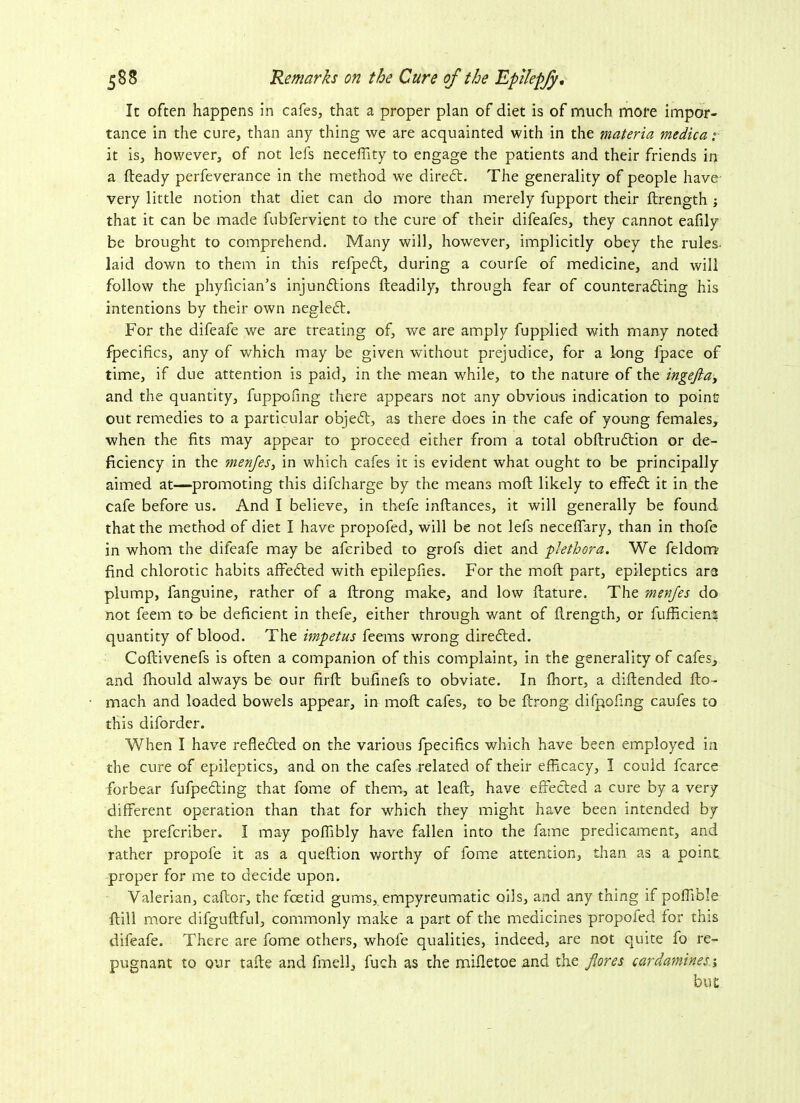 It often happens in cafes, that a proper plan of diet is of much more impor- tance in the cure, than any thing we are acquainted with in the materia medica it is, however, of not lefs neceflity to engage the patients and their friends in a fteady perfeverance in the method we direct. The generality of people have- very little notion that diet can do more than merely fupport their ftrength ; that it can be made fubfervient to the cure of their difeafes, they cannot eafily be brought to comprehend. Many will, however, implicitly obey the rules, laid down to them in this refpefl, during a courfe of medicine, and will follow the phyfician’s injunctions fteadily, through fear of counteracting his intentions by their own neglect. For the difeafe we are treating of, we are amply fupplied with many noted fpecifics, any of which may be given without prejudice, for a long fpace of time, if due attention is paid, in the mean while, to the nature of the ingeflay and the quantity, fuppofmg there appears not any obvious indication to point out remedies to a particular objeft, as there does in the cafe of young females, when the fits may appear to proceed either from a total obftrucftion or de- ficiency in the menjes, in which cafes it is evident what ought to be principally aimed at—promoting this difcharge by the means moft likely to effect it in the cafe before us. And I believe, in thefe inftances, it will generally be found that the method of diet I have propofed, will be not lefs neceffary, than in thofe in whom the difeafe may be afcribed to grofs diet and plethora. We feldonu find chlorotic habits affected with epilepfies. For the moft: part, epileptics ara plump, fanguine, rather of a ftrong make, and low ftature. The menjes do not feem to be deficient in thefe, either through want of flrength, or fufhciens quantity of blood. The impetus feerns wrong directed. Coftivenefs is often a companion of this complaint, in the generality of cafes, and fhould always be our firft bufinefs to obviate. In fhort, a diftended fto- mach and loaded bowels appear, in moft cafes, to be ftrong difpofing caufes to this diforder. When I have reflected on the various fpecifics which have been employed in the cure of epileptics, and on the cafes related of their efficacy, I could fcarce forbear fufpedting that fome of them, at leaf!:, have effected a cure by a very different operation than that for which they might have been intended by the prefcriber. I may poffibly have fallen into the fame predicament, and rather propofe it as a queftion worthy of fome attention, than as a point, proper for me to decide upon. Valerian, caftor, the fcetid gums, empyreumatic oils, and any thing if poffiole Fill more difguftful, commonly make a part of the medicines propoled for this difeafe. There are fome others, whole qualities, indeed, are not quite fo re- pugnant to our tafte and fmell, fuch as the mifletoe .and the flares cardamines-, but
