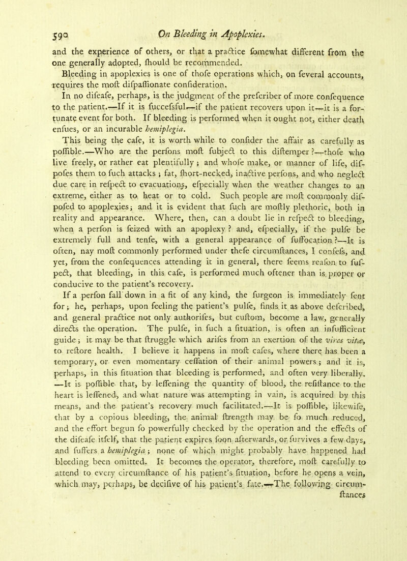and the experience of others, or that a pradice fbmewhat different from the one generally adopted, ffiould be recommended. Bleeding in apoplexies is one of thofe operations ■which, on feveral accounts, requires the moft difpafiionate confideration. In no difeafe, perhaps, is the judgment of the prefcriber of more confequence to the patient.—If it is fuccefsful.—if the patient recovers upon it—it is a for- tunate event for both. If bleeding is performed when it ought not, either death enfues, or an incurable hemiplegia. This being the cafe, it is worth while to confider the affair as carefully as poflible.—Who are the perfons moft fubjed to this aiftemper ?—-thofe who live freely, or rather eat plentifully; and whofe make, or manner of life, dif- pofes them to fuch attacks ; fat, Short-necked, inactive perfons, and who negledt due care in refped to evacuations, efpecially when the weather changes to an extreme, either as to heat or to cold. Such people are moft commonly dif- pofed to apoplexies; and it is evident that fucli are moftly plethoric, both in reality and appearance. Where, then, can a doubt lie in refped to bleeding, when a perfon is feized with an apoplexy ? and, efpecially, if the pulfe be extremely full and tenfe, with a general appearance of Suffocation ?—It is often, nay moft commonly performed under thefe circumftances, I confefs, and yet, from the confequences attending it in general, there feems reafon to fuf- ped, that bleeding, in this cafe, is performed much oftener than is. proper or conducive to the patient’s recovery. If a perfon fall down in a fit of any kind, the furgeon is immediately feot for; he, perhaps, upon feeling the patient’s pulfe, finds it as above delcribed, and general pradice not only authorises, but cuftom, become a law, generally direds the operation. The pulfe, in fuch a Situation, is often an insufficient guide; it may be that ftruggle which arifes from an exertion of the vires vit<e, to reftore health. I believe it happens in moft cafes, where there has been a temporary, or even momentary ceffation of their animal powers ; and it is, perhaps, in this Situation that bleeding is performed, and often very liberally. —It is poffible- that, by leffening the quantity of blood, the refiftance to the heart is leffened-, and what nature was attempting in vain, is acquired by this means, and the patient’s recovery much facilitated.—It is poffible, likewife, that by a copious bleeding, the animal ftrength may be fo much reduced, and the effort begun fo powerfully checked by the operation and the effeds of the difeafe itfelf, that the patient expires foon afterv/ards, or Survives a few days, and Suffers a hemiplegia ; none of which might probably have happened had bleeding been omitted. It becomes the operator, therefore, moft carefully to attend to every circumftance of his patient’s Situation, before he opens a vein, which may, perhaps, be decifive of his patient’s fate.—The following circum- ftances