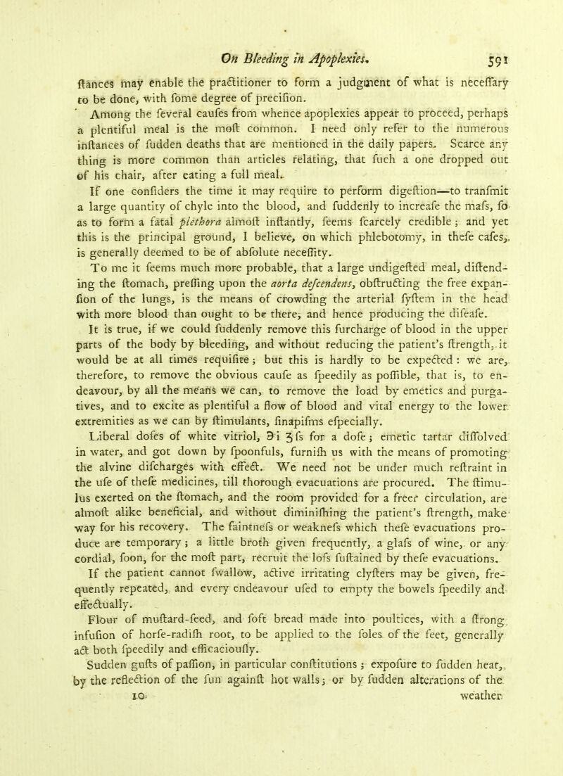 fiances may enable the practitioner to form a judgment of what is neceffary to be done, with fome degree of precifion. Among the feveral caufes from whence apoplexies appear to proceed, perhaps a plentiful meal is the moft common. I need only refer to the numerous inftances of fudden deaths that are mentioned in the daily papers. Scarce any- thing is more common than articles relating, that fuch a one dropped out of his chair, after eating a full meaL If one confiders the time it may require to perform digeftion—to tranfmit a large quantity of chyle into the blood, and fuddenly to increafe the mafs, fo as to form a fatal plethora almoft inflantly, feems fcarcely credible ; and yet this is the principal ground, I believe, on which phlebotomy, in thefe cafes,, is generally deemed to be of abfolute neceftity. To me it feems much more probable, that a large undigefled meal, dillend- ing the llomach, preffing upon the aorta dejcendens, obftrudting the free expan- fion of the lungs, is the means of crowding the arterial fyllem in the head with more blood than ought to be there, and hence producing the difeafe. It is true, if we could fuddenly remove this furcharge of blood in the upper parts of the body by bleeding, and without reducing the patient’s ftrength, it would be at all times requifite ; but this is hardly to be expedted : we are, therefore, to remove the obvious caufe as lpeedily as poflible, that is, to en- deavour, by all the means we can, to remove the load by emetics and purga- tives, and to excite as plentiful a flow of blood and vital energy to the lower extremities as we can by ftimulants, finapifms efpecially. Liberal dofes of white vitriol, 9 i 5 fs for a dofe; emetic tartar diflolved in water, and got down by fpoonfuls, furnilh us with the means of promoting the alvine difcharges with effedl. We need not be under much reftraint in the ufe of thefe medicines, till thorough evacuations are procured. The ftimu— lus exerted on the llomach, and the room provided for a freer circulation, are almoft alike beneficial, and without diminifhing the patient’s ftrength, make way for his recovery. The faintnefs or weaknefs which thefe evacuations pro- duce are temporary ; a little broth given frequently, a glafs of wine, or any cordial, foon, for the moft part, recruit the lofs fuftained by thefe evacuations. If the patient cannot fwallow, adtive irritating clyfters may be given, fre- quently repeated, and every endeavour ufed to empty the bowels fpeedily and effedtually. Flour of muftard-feed, and foft bread made into poultices, with a llrong infufion of horfe-radilh root, to be applied to the lbles of the feet, generally adl both fpeedily and efficacioufly. Sudden gulls of paffion, in particular conftitutions ; expofure to fudden hear, by the reflection of the fun againft hot walls ■, or by fudden alterations of the 10. weather.