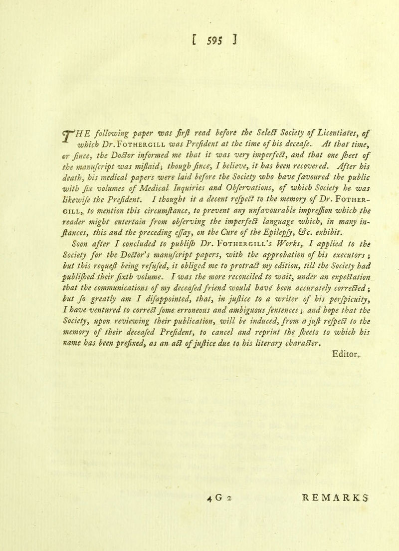 Cjr'ffE following paper was firfi read before the SeleCt Society of Licentiates, of which Dr. Fothergill was Prefident at the time of his deceafe. At that time, or fince, the DoCtor informed me that it was 'very imperfeCl, and that one jheet of the manufcript was mifaid ■, though fince, I believe, it has been recovered. After his death, his medical papers were laid before the Society who have favoured the public with fix volumes of Medical Inquiries and Obfervations, of which Society he- was likewife the Prefident. I thought it a decent refpeCl to the memory of Dr. Fother- gill, to mention this circumjlance, to prevent any unfavourable imprejfion which the reader might entertain from obferving the imperfect language which, in many in- fiances, this and the preceding ejfay, on the Cure of the Epilepfy, (Pc. exhibit. Soon after I concluded to publifh Dr. FothergillV flAorks, I applied to the Society for the Doctor's manufcript papers, with the approbation of his executors ; but this requefi being refufed, it obliged me to protrad my edition, till the Society had publijhed their fixth volume. I was the more reconciled to wait, under an expectation that the communications of my deceafed friend would have been accurately corrected; but fo greatly am I difappointed, that, in jufiice to a writer of his perfpicuity, I have ventured to correct fome erroneous and ambiguous fentences; and hope that the Society, upon reviewing their publication, will be induced, from a jufi refpeCl to the memory of their deceafed Prefident, to cancel and reprint the fheets to which his name has been prefixed, as an aCt of jufiice due to his literary character. Editoiv 4 G i REMARK $
