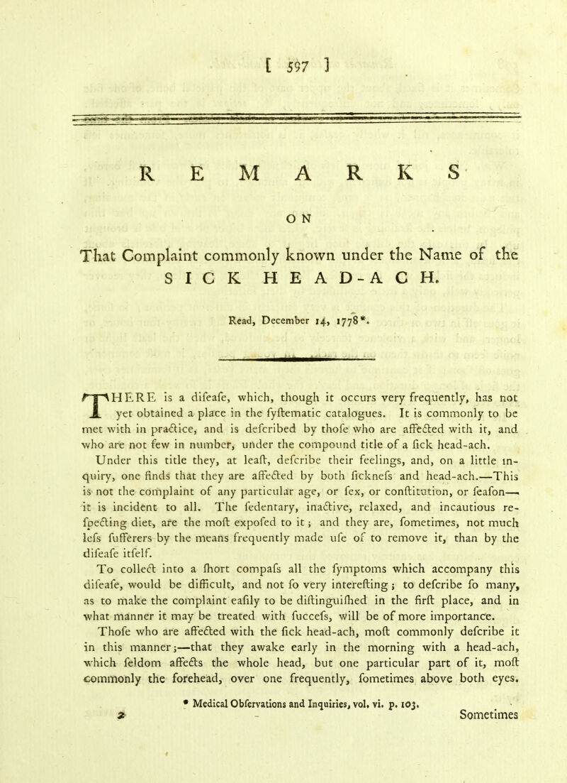[ 557 ] REMARKS O N That Complaint commonly known under the Name of the SICK HEAD-ACH. Read, December 14, 1778*. HERE is a difeafe, which, though it occurs very frequently, has not yet obtained a place in the fyftematic catalogues. It is commonly to be met with in pradlice, and is defcribed by thofe who are affedled with it, and who are not few in number, under the compound title of a fick head-ach. Under this title they, at leall, defcribe their feelings, and, on a little in- quiry, one finds that they are affedled by both ficknefs and head-ach.—This is not the complaint of any particular age, or fex, or conftitution, or feafon—. it is incident to all. The fedentary, inadtive, relaxed, and incautious re- fpedling diet, are the moll expofed to it; and they are, fometimes, not much lefs fufferers by the means frequently made ufe of to remove it, than by the difeafe itfelf. To colledl into a fhort compafs all the fymptoms which accompany this difeafe, would be difficult, and not fo very interelling; to defcribe fo many, as to make the complaint eafily to be diftinguifhed in the firft place, and in what manner it may be treated with fuccefs, will be of more importance. Thofe who are affedled with the fick head-ach, moll commonly defcribe it in this manner;—that they awake early in the morning with a head-ach, which feldom affedls the whole head, but one particular part of it, moll commonly the forehead, over one frequently, fometimes above both eyes. • Medical Obfervations and Inquiries, vol, vi. p. 103, Sometimes