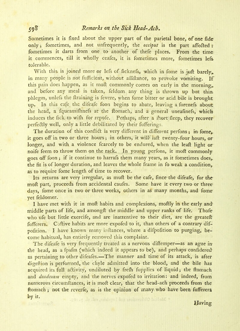 Sometimes it is fixed about the upper part of the parietal bone, of one fide only; fometimes, and not unfrequently, the occiput is the part affected : fometimes it darts from one to another of thefe places. From the time it commences, till it wholly ceafes, it is fometimes more, fometimes lefs- tolerable. With this is joined more or lefs of ficknefs, which in fome is juft barely* in many people is not fufficient, without affiftance, to provoke vomiting. If this pain does happen, as it moft commonly comes on early in the morning* and before any meal is taken, feld.om any thing is thrown up but thin, phlegm, unlefs the (training is fevere, when fome bitter or acid bile is brought up. In this cafe the difeafe foon begins to abate, leaving a forenefs about the head, a fqueamifhnefs at the ftomach, and a general uneafinefs, which induces the fick to wilh for repofe. Perhaps, after a ihort flecp, they recover perfeftly well, only a little debilitated by their fufferings. The duration of this conflict is very different in different perfons ; in fome,. it goes off in two or three hours; in others, it will*Taft twenty-four hours, or longer, and with a violence fcarcely to be endured, when the leaft light or noife feem to throw them on the rack. In young perfons, it moft commonly goes off foon ■, if it continue to harrafs them many years, as it fometimes does* the fit is of longer duration, and leaves the whole frame in fo weak a condition, as to require fome length of time to recover. Its returns are very irregular, as muft be the cafe, fince the difeafe, for the moft part, proceeds from accidental caufes. Some have it every two or three days, fome once in two or three weeks, others in as many months, and fome yet feldomer. I have met with it in moft habits and complexions, moftly in the early and’ middle parts of life, and amongft the middle and upper ranks of life. Thofe who ufe but little exercife, and are inattentive to their diet, are the greateft fufferers. C'oftive habits are more expofed to it, than others of a contrary dif- pofition. I have known many inftances, where a difpofition to purging, be- come habitual, has entirely removed this complaint. The difeafe is very frequently treated as a nervous diftemper—as an ague in' the head, as a fpafm (which indeed it appears to be), and perhaps confidered’ as pertaining to other difeales.—The manner and time of its attack, is after digeftion is performed, the chyle admitted into the blood, and the bile has acquired its full activity, undiluted by frefh fupplies of liquid; the ftomach and duodenum empty, and the nerves expofed to irritation: and indeed, from numerous circumftances, it is moft clear, that the head-ach proceeds from the ftomach 3 not the reverfe, as is the opinion of many who have been fufferera by it. Having