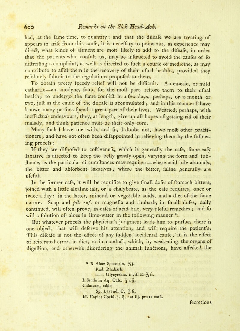 had, at the fame time, to quantity: and that the difeafe we are treating of appears to arife from this caufe, it is neceffary to point out, as experience may direct, what kinds of aliment are moft likely to add to the difeafe,. in order that the patients who confult us, may be inftruCted to avoid the caufes of fo diftrefting a complaint, as well as directed to fuch a courfe of medicine, as may contribute to affift them in the recovery of their ufual healths, provided they refolutely fubmit to the regulations propofed to thenrK To obtain pretty fpeedy relief will not be difficult. An emetic, or mild cathartic—an anodyne, foon, for the moft part, reftore them to their ufual health -} to undergo the fame conflict in a few days, perhaps, or a month or two, juft as the caufe of the difeafe is accumulated ; and in this manner I have known many perfons fpend a great part of their lives. Wearied, perhaps, with ineffectual endeavours, they,, at length, give up all hopes of getting rid of their malady, and think patience muft be their only cure. Many fuch I have met with, and fo, I doubt not, have moft other practi- tioners ; and have not often been difappointed in relieving them by the follow- ing procefs : If they are difpofed to coftivenefs, which is generally the cafe, forne eafy laxative is directed to keep the belly gently open, varying the form and fub- ftance, as the particular circumftances may require :—where acid bile abounds, the bitter and abforbent laxatives ■, where the bitter, faline generally are ufeful. In the former cafe, it will be requifite to give finall dofes of ftomach bitters, joined with a little alcaline fait, or a chalybeate, as the cafe requires, once or twice a day: in the latter, mineral or vegetable acids, and a diet of the fame nature. Soap and pi. ruf. or magnefia and rhubarb, in fmall dofes, daily continued, will often prove, in cafes of acid bile, very ufeful remedies ; and fo will a folution of aloes in lime-water in the following manner *. But whatever procefs the phyfician’s judgment leads him to purfue, there is one objeCt, that will deferve his attention, and will require the patient’s. This difeafe is not the effeCt of any fudden accidental caufe; it is the effeCt of reiterated errors in diet, or in conduCt, which, by weakening the organs of digeftion, and otherwile difordering the animal functions, have affeCted the * R Aloes Soccotrin. 3J* Rad. Rhabarb. —— Glycyrrhiz. incif. aa 3 ft* Infunde in Aq. Calc. §viij. Colaturae, adde Sp. Lavend. C. § fs. M. Capiat Cochl. j. ij. aut iij. pro re nata. fecretions