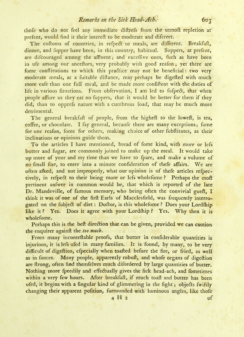 thofe who do not feel any immediate diftrefs from the utmoft repletion at prefent, would find it their intereft to be moderate and difcreet. The cuftoms of countries, in refpeCt to meals, are different. Breakfaff, dinner, and fupper have been, in this country, habitual. Suppers, at prefent, are difcouraged among the affluent; and excefflve ones, fuch as have been in ufe among our anceftors, very probably with good reafon ; yet there are fome conftitutions to which this pra6tice may not be beneficial: two very moderate meals, at a fuitable diftance, may perhaps be digefted with much more eafe than one full meal, and be made more confident with the duties of life in various fituations. From obfervation, I am led to fufpeCt, that when people affure us they eat no fuppers, that it would be better for them if they did, than to opprefs nature with a cumbrous load, that may be much more detrimental. The general breakfaff of people, from the higheft to the loweft, is tea, coffee, or chocolate. I fay general, becaufe there are many exceptions; fome for one reafon, fome for others, making choice of other fubftitutes, as their inclinations or opinions guide them. To the articles I have mentioned, bread of fome kind, with more or lefs butter and fugar, are commonly joined to make up the meal. It would take up more of your and my time than we have to fpare, and make a volume of no fmall fize, to enter into a minute confideration of thefe affairs. We are often afked, and not improperly, what our opinion is of thefe articles refpec- tively, in refpeft to their being more or lefs wholefome ? Perhaps the mod pertinent anfwer in common would be, that which is reported of the late Dr. Mandeville, of famous memory, who being often the convivial gueft, I think it was of one of the firft Earls of Macclesfield, was frequently interro- gated on the fubjeCt of diet: DoCtor, is this wholefome ? Does your Lordfhip like it ? Yes. Does it agree with your Lordfflip ? Yes. Why then it is wholefome. Perhaps this is the beft direction that can be given, provided we can caution the enquirer againft the too much. From many inconteftable proofs, that butter in confiderable quantities is injurious, it is lefs ufed in many families. It is found, by many, to be very difficult of digeftion, efpecially when toafted before the fire, or fried, as well as in fauces. Many people, apparently robuft, and whofe organs of digeftion are ftrong, often find themfelves much difordered by large quantities of butter. Nothing more fpeedily and effectually gives the fick head-ach, and Ibmetimes within a very few hours. After breakfaff, if much toaft and butter has been ufed, it begins with a Angular kind of glimmering in the fight; objects fwiftly changing their apparent pofition, furrounded with luminous angles, like thofe 4 H 2 of