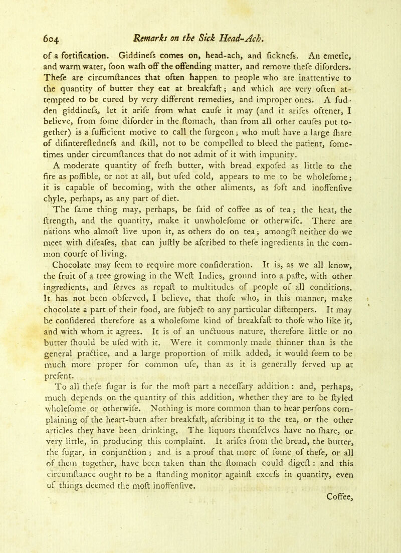 of a fortification. Giddinefs comes on, head-ach, and ficknefs. An emetic, and warm water, foon wafli off the offending matter, and remove thefe diforders. Thefe are circumftances that often happen to people who are inattentive to the quantity of butter they eat at breakfaft; and which are very often at- tempted to be cured by very different remedies, and improper ones. A fud- den giddinefs, let it arife from what caufe it may (and it arifes oftener, I believe, from fome diforder in the ftomach, than from all other caufes put to- gether) is a fufficient motive to call the furgeon; who muft have a large fhare of difmtereftednefs and fkill, not to be compelled to bleed the patient, fome- times under circumftances that do not admit of it with impunity. A moderate quantity of frefh butter, with bread expofed as little to the fire as poflible, or not at all, but ufed cold, appears to me to be wholefome; it is capable of becoming, with the other aliments, as foft and inoffenfive chyle, perhaps, as any part of diet. The fame thing may, perhaps, be faid of coffee as of tea; the heat, the ftrength, and the quantity, make it unwholefome or otherwife. There are nations who almoft live upon it, as others do on tea; amongft neither do we meet with difeafes, that can juftly be afcribed to thefe ingredients in the com- mon courfe of living. Chocolate may feem to require more confideration. It is, as we all know, the fruit of a tree growing in the Weft Indies, ground into a pafte, with other ingredients, and ferves as repaft to multitudes of people of all conditions. It has not been obferved, I believe, that thofe who, in this manner, make chocolate a part of their food, are fubjedl to any particular diftempers. It may be confidered therefore as a wholefome kind of breakfaft to thofe who like it, and with whom it agrees. It is of an un£luous nature, therefore little or no butter fhould be ufed with it. Were it commonly made thinner than is the general pradtice, and a large proportion of milk added, it would feem to be much more proper for common ufe, than as it is generally ferved up at prefent. To all thefe fugar is for the moft part a neceffary addition : and, perhaps, much depends on the quantity of this addition, whether they are to be ftyled wholefome or otherwife. Nothing is more common than to hearperfons com- plaining of the heart-burn after breakfaft, afcribing it to the tea, or the other articles they have been drinking. The liquors themfelves have no fhare, or very little, in producing this complaint. It arifes from the bread, the butter, the fugar, in conjunction ; and is a proof that more of fome of thefe, or all of them together, have been taken than the ftomach could digeft : and this circumftance ought to be a Handing monitor againft excefs in quantity, even of things deemed the moft inoffenfive. Coffee,
