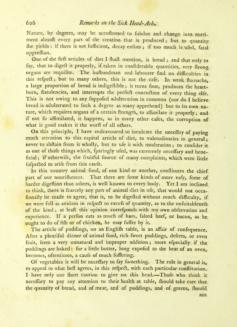 Nature, by degrees, may be accuftomed to fubdue and change into nutri- ment almoft every part of the creation that is produced ; but to quantity Are yields : if there is not fufficient, decay enfues if too much is ufed, fatal oppreflion. One of the fir ft articles of diet I fhall mention, is bread ; and that only to fay, that to digeft it properly, if taken in confiderable quantities, very ftrong organs are requifite. The hufbandman and labourer find no difficulties in this refpett; but to many others, this is not the cafe. In weak ftomachs, a large proportion of bread is indigeftible; it turns four, produces the heart- burn, flatulencies, and interrupts the perfect concoiftion of every thing elfe. This is not owing to any fuppofed adulteration in common (nor do I believe bread is adulterated to fuch a degree as many apprehend) but to its own na- ture, which requires organs of a certain ftrength, to aflimilate it properly j and if not fo affimilated, it happens, as in many other cafes, the corruption of what is good makes it the word of all others. On this principle, I have endeavoured to inculcate the neceffity of paying much attention to this capital article of diet, to valetudinaries in general; never to abftain from it wholly, but to ufe it with moderation ; to confider it as one of thofe things which, fparingly ufed, was extremely neceflfary and bene- ficial ; if otherwife, the fruitful fource of many complaints, which were little fufpedted to arife from this caufe. In this country animal food, of one kind or another, conftitutes the chief part of our nourifliment. That there are fome kinds of more eafy, fome of harder digeftion than others, is well known to every body. Yet I am inclined to think, there is fcarcely any part of animal diet in ufe, that would not occa- fionally be made to agree, that is, to be digefted without much difficulty, if we were full as anxious in refpedt to excefs of quantity, as to the unfuitablenefs of the kind ; at leaft this opinion correfponds with my own obfervation and experience. If a perfon eats as much of ham, falted beef, or bacon, as he ought to do of fifh or of chicken, he may fufler by it. The article of puddings, on an Englifh table, is an affair of confequence. After a plentiful dinner of animal food, rich fweet puddings, deferts, or even fruit, l'eem a very unnatural and improper addition ; more efpecially if the puddings are baked: for a little butter, long expofed to the heat of an oven, becomes, oftentimes, a caufe of much fuffering. Of vegetables it will be neceflfary to fay fomething. The rule in general is, to appeal to what beft agrees, in this refpedt, with each particular conftitution. I have only one fhort caution to give on this head.—Thofe who think it neceflfary to pay any attention to their health at table, fhould take care that the quantity of bread, and of meat, and of puddings, and of greens, fhould not