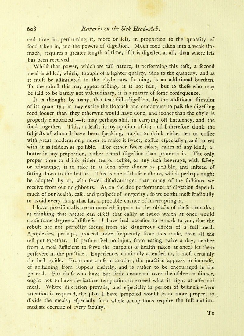 \ and time in performing it, more or lefs, in proportion to the quantity of food taken in, and the powers of digeRion. Much food taken into a weak Ro- mach, requires a greater length of time, if it is digeRed at all, than where lefs has been received. Whilft that power, which we call nature, is performing this talk, a fecond meal is added, which, though of a lighter quality, adds to the quantity, and as it muR be aflimilated to the chyle now forming, is an additional burthen. To the robuR this may appear trifling, it is not felt; but to thofe who may be faid to be barely not valetudinary, it is a matter of fome confequence. It is thought by many, that tea afliRs digeRion, by the additional Rimulus of its quantity j it may excite the Romach and duodenum to pafs the digeRing food fooner than they otherwife would have done, and fooner than the chyle is properly elaborated;—it may perhaps afliR in carrying off flatulency, and the food together. This, at leaR, is my opinion of it; and I therefore think the fubjefts of whom I have been fpeaking, ought to drink either tea or coffee with great moderation j never to make it fweet, coffee efpecially j and to eat with it as feldom as poflible. For either fweet cakes, cakes of any kind, or butter in any proportion, rather retard digeRion than promote it. The only proper time to drink either tea or coffee, or any fuch beverage, with fafety or advantage, is to take it as foon after dinner as poflible, and inRead of fitting down to the bottle. This is one of thofe cuRoms, which perhaps might be adopted by us, with fewer difadvantages than many of the fafhions we receive from our neighbours. As on the due performance of digeRion depends much of our health, eafe, and profpeft of longevity ; fo we ought moR Rudioufly to avoid every thing that has a probable chance of interrupting it. I have proviflonally recommended fuppers to the objefts of thefe remarks j as thinking that nature can effe£t that eafily at twice, which at once would caufe fome degree of diRrefs. I have had occafion to remark to you, that the robuR are not perfectly fecure from the dangerous effefls of a full meal. Apoplexies, perhaps, proceed more frequently from this caufe, than all the reR put together. If perfons feel no injury from eating twice a day, neither from a meal fuflicient to ferve the purpofes of health taken at once, let them perfevere in the practice.. Experience, cautioufly attended to, is moR certainly the beR guide. From one caufe or another, the praftice appears to increafe, of abRaining from fuppers entirely, and is rather to be encouraged in the general. For thofe who have but little command over themfelves at dinner, ought not to have the farther temptation to exceed what is right at a fecond meal. Where difcretion prevails, and efpecially in perfons of bufinefs where attention is required, the plan I have propofed would feem more proper, to divide the meals i efpecially fuch whofe occupations require the full and im- mediate exercife of every faculty v To