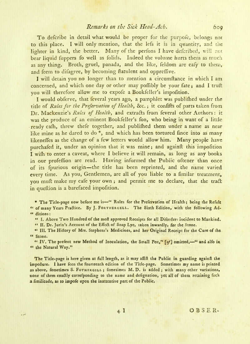 To defcribe in detail what would be proper for the purpofe, belongs not to this place. I will only mention, that the lefs it is in quantity, and the lighter in kind, the better. Many of the perfons I have defcribed, will not bear liquid fuppers fo well as folids. Indeed the volume hurts them as much as any thing. Broth, gruel, panada, and the like, feldom are eafy to them, and feem to difagree, by becoming flatulent and oppreffive, I will detain you no longer than to mention a circumftance in which I am concerned, and which one day or other may pofTibly be your fate; and I truft you will therefore allow me to expofe a Bookfeller’s impofition. I would obferve, that feveral years ago, a pamphlet was publifhed under the title of Rules for the Prefervation of Health, &c.; it confifts of parts taken from Dr. Mackenzie’s Rules of Health, and extracts from feveral other Authors: it was the produce of an eminent Bookfeller’s fon, who being in want of a little ready cafh, threw thefe together, and publifhed them under a name as near like mine as he dared to do *, and which has been tortured fince into as many likeneffes as the change of a few letters would allow him. Many people have purchafed it, under an opinion that it was mine; and againft this impofition I wifh to enter a caveat, where I believe it will remain, as long as any books in our profeflion are read. Having informed the Public oftener than once of its fpurious origin—the title has been reprinted, and the name varied every time. As you, Gentlemen, are all of you liable to a fimilar treatment, you muff make my cafe your own ; and permit me to declare, that the tradt in queflion is a barefaced impofition. * The Title-page now before me is—“ Rules for the Prefervation of Health; being the Refult ** of many Years Practice. By J. Forthercell. The Sixth Edition, with the following Ad- *• ditions: ,e I. Above Two Hundred of the moft approved Receipts for all Diforders incident to Mankind. “ II. Dr. Jurin’s Account of the Effedt of Soap Lye, taken inwardly, for the Stone. “ III. The Hiltory of Mrs. Stephens’s Medicines, and her Original Receipt for the Cure of the s‘ Stone. ** IV. The prefent new Method of Inoculation, the Small Pox,” fay] omitted,—“ and alfo in ** the Natural Way.” The Title-page is here given at full length, as it may alfift the Public in guarding againft the impofture. I have feen the fourteenth edition of the Title-page. Sometimes my name is printed as above, fometimes S. Fothergili. ; fometimes M. D. is added; with many other variations, none of them exadlly correfponding to the name and defignation, yet all of them retaining fuck a iimilitude, as to impofe upon the inattentive part of the Public. 4 I OBSE XG
