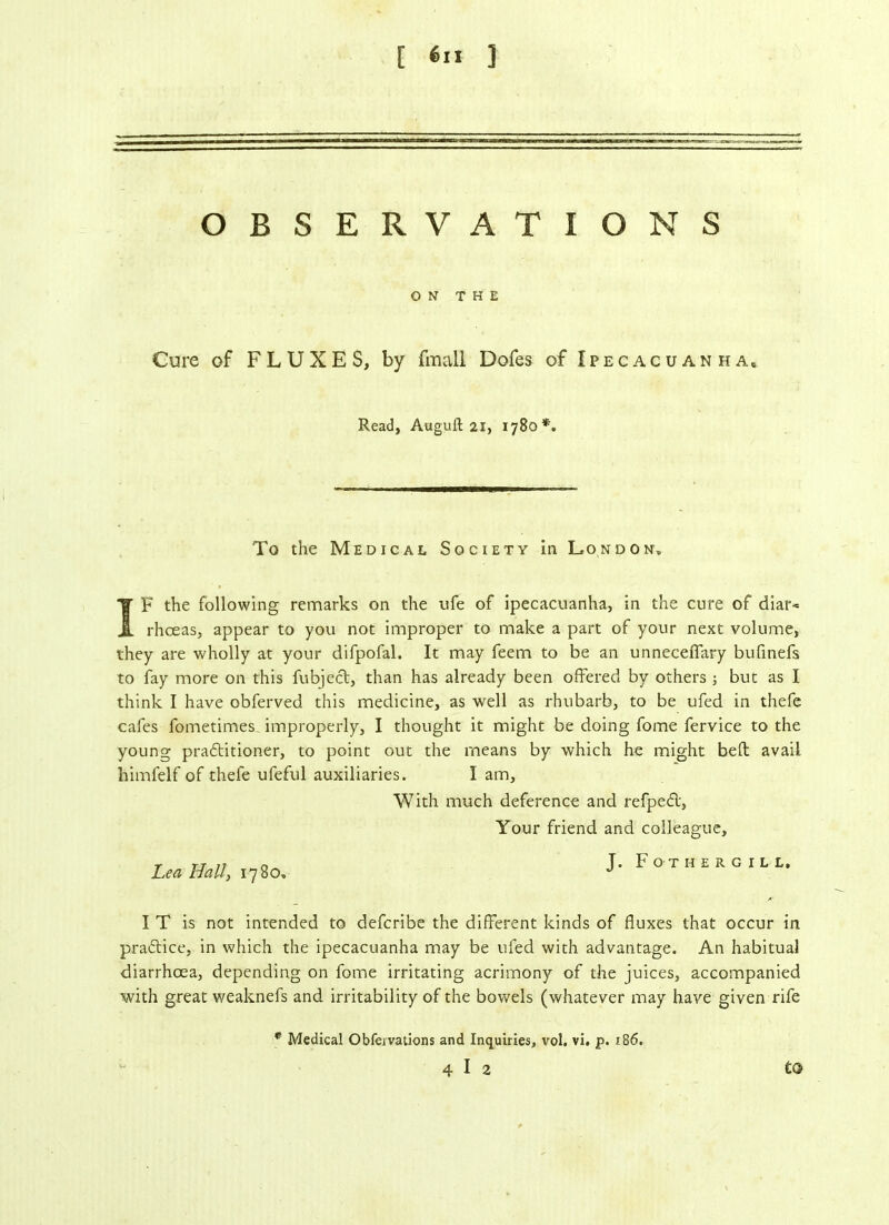 [ <*» ] OBSERVATIONS ON THE Cure of FLUXES, by fmall Dofes of Ipecacuanha, Read, Auguft 21, 1780*. To the Medical Society in London, IF the following remarks on the ufe of ipecacuanha, in the cure of diar* rhceas, appear to you not improper to make a part of your next volume, they are wholly at your difpofal. It may feem to be an unneceflary bufinefs to fay more on this fubject, than has already been offered by others ; but as I think I have obferved this medicine, as well as rhubarb, to be ufed in thefe cafes fometimes improperly, I thought it might be doing fome fervice to the young practitioner, to point out the means by which he might belt avail liimfelf of thefe ufeful auxiliaries. I am. With much deference and refpeCt, Your friend and colleague. Lea Hall, 1780. J. Fothergill, I T is not intended to defcribe the different kinds of fluxes that occur in practice, in which the ipecacuanha may be ufed with advantage. An habitual diarrhoea, depending on fome irritating acrimony of the juices, accompanied with great weaknefs and irritability of the bowels (whatever may have given rife to r Medical Obfervations and Inquiries, vol. vi. p. 186. 4 I 2