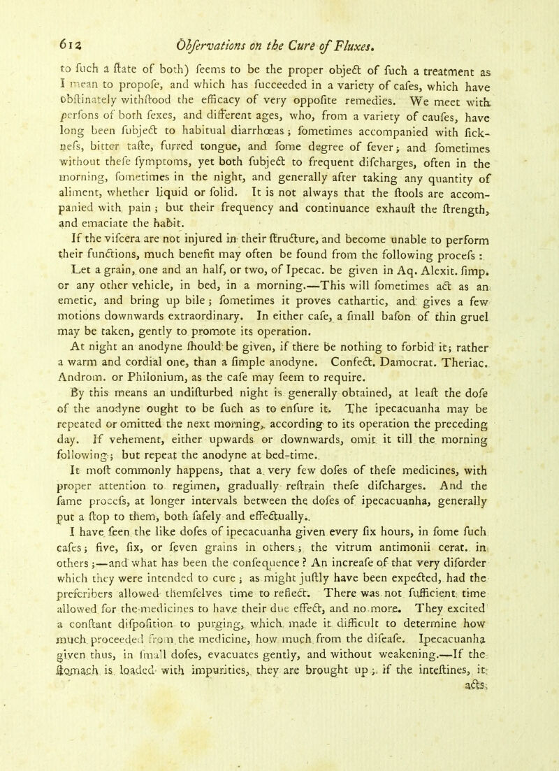 to fuch a flate of both) feems to be the proper objeft of fuch a treatment as I mean to propofe, and which has fucceeded in a variety of cafes, which have obftinately withstood the efficacy of very oppofite remedies. We meet with, perfons of both fexes, and different ages, who, from a variety of caufes, have long been fubjed to habitual diarrhoeas ; fometimes accompanied with fick- nefs, bitter tafte, furred tongue, and fome degree of fever; and fometimes without thefe fymptoms, yet both fubjed to frequent difcharges, often in the morning, fometimes in the night, and generally after taking any quantity of aliment, whether liquid or folid. It is not always that the flools are accom- panied with pain ; but their frequency and continuance exhauft the ftrength, and emaciate the habit. If the vifcera are not injured in their ffirudure, and become unable to perform their fundions, much benefit may often be found from the following procefs : Let a grain,, one and an half, or two, of Ipecac, be given in Aq. Alexit. fimp. or any other vehicle, in bed, in a morning.—This will fometimes ad as an emetic, and bring up bile ; fometimes it proves cathartic, and gives a few motions downwards extraordinary. In either cafe, a fmall bafon of thin gruel may be taken, gently to promote its operation. At night an anodyne fhould be given, if there be nothing to forbid it; rather a warm and cordial one, than a fimple anodyne. Confed. Damocrat. Theriac. Androm. or Philonium, as the cafe may feem to require. By this means an undifturbed night is generally obtained, at leaft the dofe of the anodyne ought to be fuch as to enfure it. The ipecacuanha may be repeated or omitted the next morning,, according to its operation the preceding day. If vehement, either upwards or downwards, omit it till the morning following ; but repeat the anodyne at bed-time.. It mod: commonly happens, that a. very few doles of thefe medicines, with proper attention to regimen, gradually reftrain thefe difcharges. And the fame procefs, at longer intervals between the dofes of ipecacuanha, generally put a flop to them, both fafely and effectually*. I have feen the like dofes of ipecacuanha given every fix hours, in fome fuch cafes; five, fix, or feven grains in others; the vitrum antimonii cerat. in others ;—and what has been the confequence ? An increafe of that very diforder which they were intended to cure ; as might juftly have been expected, had the preferibers allowed themfelves time to reflect. There was not fufficient time allowed for the-medicines to have their due effed, and no more. They excited a con hunt difpofition to purging, which made it difficult to determine how much proceeded from, the medicine, how much from the difeafe. Ipecacuanha given thus, in fmall dofes, evacuates gently, and without weakening.—-If the liojiiaoh is. loaded- with impurities, they are brought up if the inteflines, it: