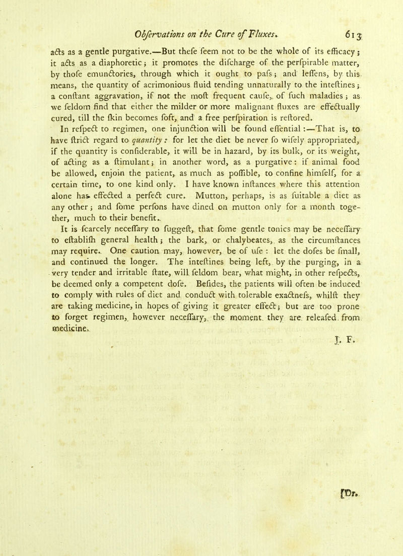 Obferv at torts on the Cure of Fluxes.. 61 $ aits as a gentle purgative.—But thefe feem not to be the whole of its efficacy j it aits as a diaphoretic it promotes the difcharge of the perfpirable matter, by thofe emunitories, through which it ought to pafs; and leflens, by this means, the quantity of acrimonious fluid tending unnaturally to the inteftines; a conftant aggravation, if not the moft frequent caufe,, of fuch maladies j as we feldom find that either the milder or more malignant fluxes are effeitually cured, till the fkin becomes foft, and a free perfpiration is reftored. In refpeit to regimen, one injunction will be found efiential :—That is, to have ftriit regard to quantity : for let the diet be never fo wifely appropriated;, if the quantity is confiderable, it will be in hazard, by its bulk, or its weight, of aiting as a ftimulant; in another word, as a purgative: if animal food be allowed, enjoin the patient, as much as poffible, to confine himfelf, for a certain time, to one kind only. I have known inftances where this attention alone has> effeited a perfect cure. Mutton, perhaps, is as fuitable a diet as any other j and fome perfons have dined on mutton only for a month toge- ther, much to their benefit.. It is fcarcely neceflary to fuggeft, that fome gentle tonics may be neceflary to eftabliffi general health; the bark, or chalybeates, as the circumftances may require.. One caution may, however, be of ufe : let the dofes be finall, and continued the longer. The inteftines being left, by the purging, in a very tender and irritable ftate, will feldom bear, what might, in other relpeits, be deemed only a competent dofe. Befides, the patients will often be induced to comply with rules of diet and conduit with tolerable exaitnefs, whilft they are taking medicine, in hopes of giving it greater effeit; but are too prone to forget regimen, however neceflary,, the moment, they are releafed from medicine, J. F. [Dr.