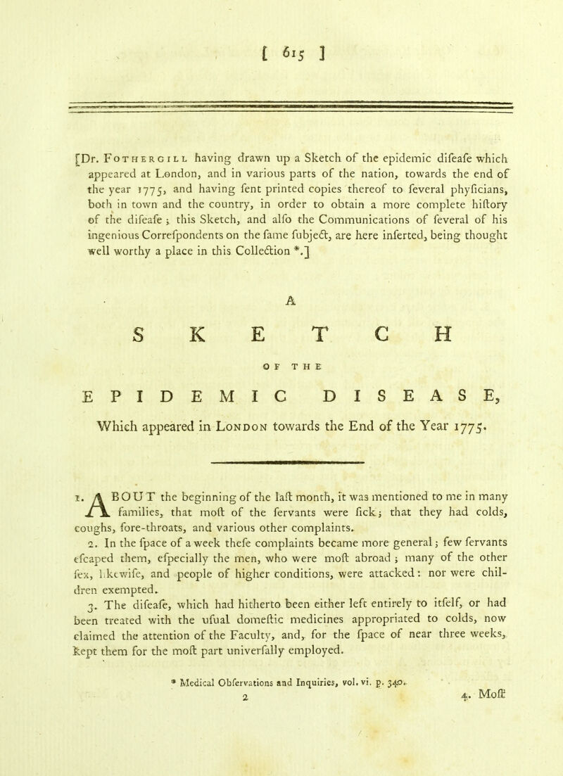[Dr. Fothergill having drawn up a Sketch of the epidemic difeafe which appeared at London, and in various parts of the nation, towards the end of the year 1775, an^ having fent printed copies thereof to feveral phyficians, both in town and the country, in order to obtain a more complete hiftory of the difeafe 5 this Sketch, and alfo the Communications of feveral of his ingenious Correfpondents on the fame fubjedt, are here inferted, being thought well worthy a place in this Colledtion *.] A SKETCH OF THE EPIDE MIC DISEASE, Which appeared in London towards the End of the Year 1775. 1. A BOUT the beginning of the Taft month, it was mentioned to me in many families, that mod of the fervants were fickj that they had colds, coughs, fore-throats, and various other complaints. 1. In the fpace of a week thefe complaints became more general few fervants efcaped them, efpecially the men, who were moft abroad ; many of the other fex, bkewife, and people of higher conditions, were attacked: nor were chil- dren exempted. 3. The difeafe, which had hitherto been either left entirely to itfelf, or had been treated with the ufual domeftic medicines appropriated to colds, now claimed the attention of the Faculty, and, for the fpace of near three weeks, kept them for the moft part univerfally employed. * Medical Obfervations and Inquiries, vol.vi, p. 34,0.. 2 4. Moft
