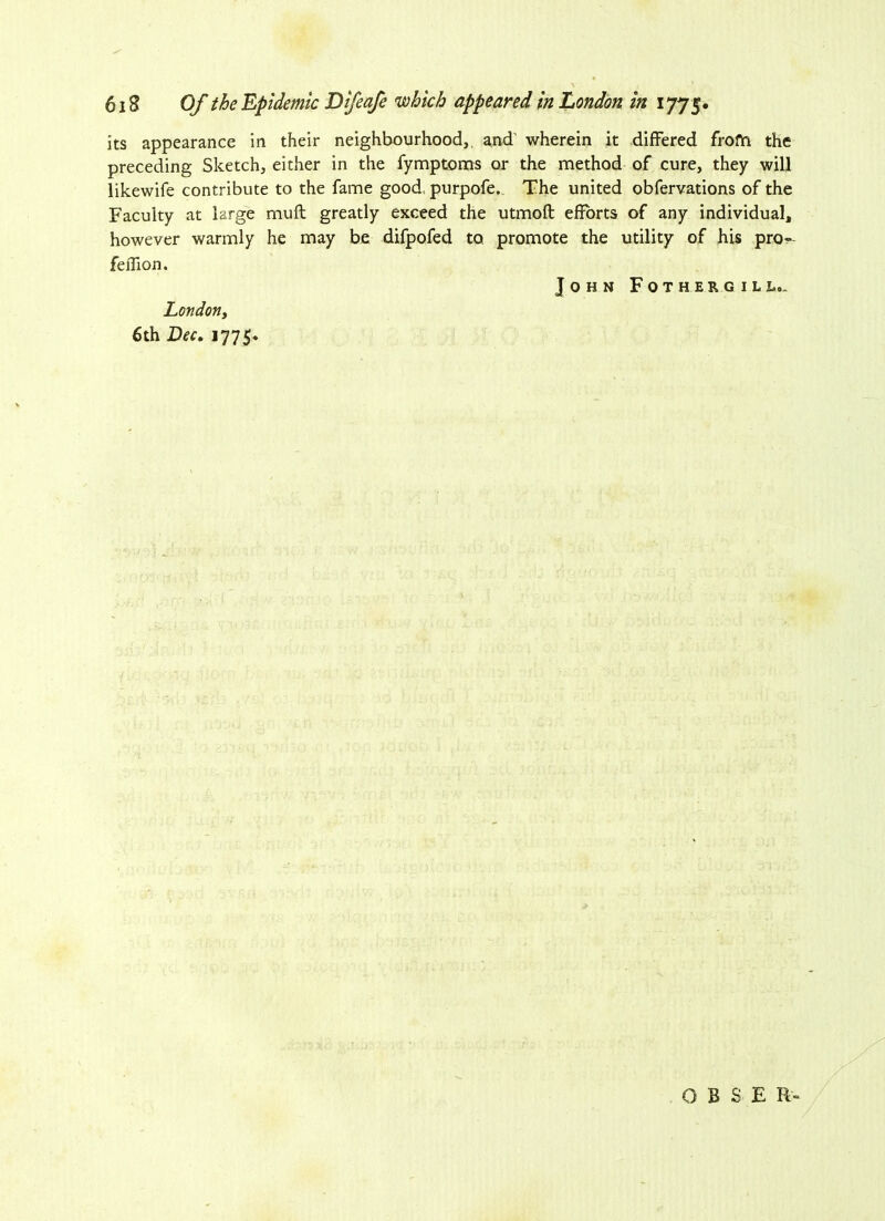 its appearance in their neighbourhood,, and' wherein it differed from the preceding Sketch, either in the fymptoms or the method of cure, they will likewife contribute to the fame good, purpofe. The united obfervations of the Faculty at large muff greatly exceed the utmofl efforts of any individual, however warmly he may be difpofed to promote the utility of his pro- feflion. John Fothergill,. London, 6th Dec. 1775* O B S E R-