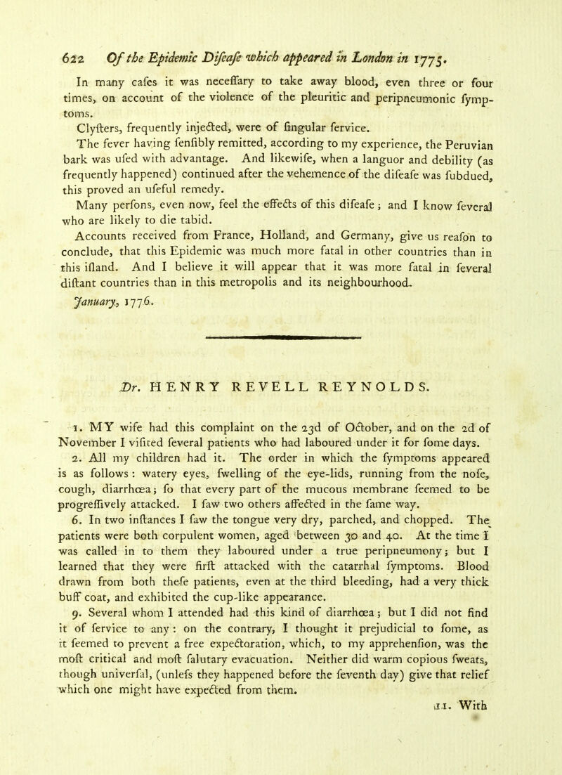 In many cafes it was necefiary to take away blood, even three or four times, on account of the violence of the pleuritic and peripneumonic fymp- toms. Clyfters, frequently injetted, were of lingular fervice. The fever having fenfibly remitted, according to my experience, the Peruvian bark was ufed with advantage. And likewife, when a languor and debility (as frequently happened) continued after the vehemence of the difeafe was fubdued, this proved an ufeful remedy. Many perfons, even now, feel the effe&s of this difeafe; and I know feveral who are likely to die tabid. Accounts received from France, Holland, and Germany, give us reafon to conclude, that this Epidemic was much more fatal in other countries than in this ifland. And I believe it will appear that it was more fatal in feveral diftant countries than in this metropolis and its neighbourhood. January., 1776. Dr. HENRY REYELL REYNOLDS. 1. M Y wife had this complaint on the “23d of October, and on the ad of November I vifited feveral patients who had laboured under it for fome days. 2. All my children had it. The order in which the fymptoms appeared is as follows : watery eyes, fwelling of the eye-lids, running from the nofe, cough, diarrhoea; fo that every part of the mucous membrane feeraed to be progrefiively attacked. I faw two others affedled in the fame way. 6. In two inftances I faw the tongue very dry, parched, and chopped. The patients were both corpulent women, aged between 30 and 4a. At the time I was called in to them they laboured under a true peripneumony; but I learned that they were firft attacked with the catarrhal fymptoms. Blood drawn from both thefe patients, even at the third bleeding, had a very thick buff coat, and exhibited the cup-like appearance. 9. Several whom I attended had this kind of diarrhoea; but I did not find it of fervice to any : on the contrary, I thought it prejudicial to fome, as it feemed to prevent a free expeftoration, which, to my apprehenfion, was the moft critical and moft falutary evacuation. Neither did warm copious fweats, though univerfal, (unlefs they happened before the feventh day) give that relief which one might have expected from them. xi. With