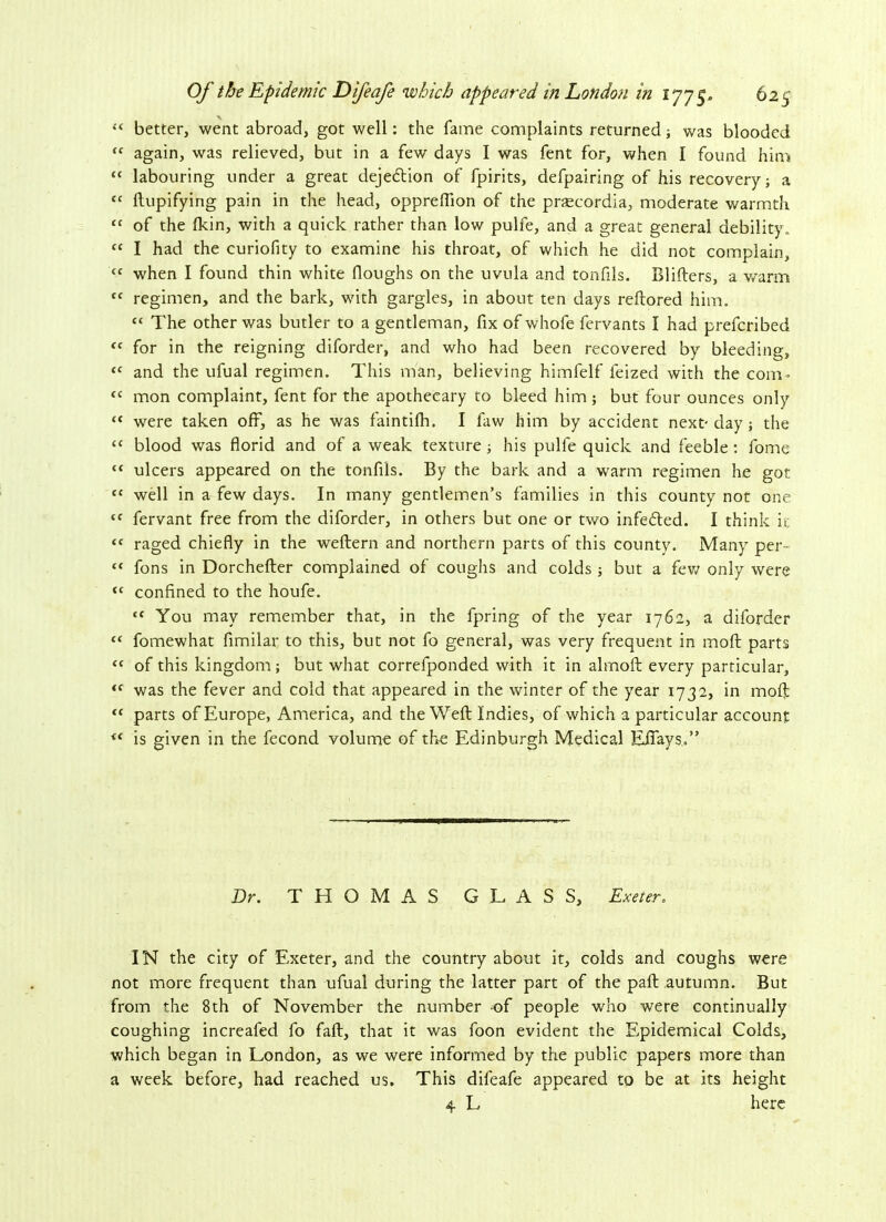 “ better, went abroad, got well: the fame complaints returned; was blooded “ again, was relieved, but in a few days I was fent for, when I found him “ labouring under a great dejection of fpirits, defpairing of his recovery; a tc ftupifying pain in the head, oppreftion of the praecordia, moderate warmth “ of the fkin, with a quick rather than low pulfe, and a great general debility, “ I had the curiofity to examine his throat, of which he did not complain, <c when I found thin white (loughs on the uvula and tonfils. Blifters, a warm tc regimen, and the bark, with gargles, in about ten days reftored him. “ The other was butler to a gentleman, fix of whofe fervants I had prefcribed tc for in the reigning diforder, and who had been recovered by bleeding, “ and the ufual regimen. This man, believing himfelf feized with the com* “ mon complaint, fent for the apothecary to bleed him; but four ounces only “ were taken off, as he was faintifh. I faw him by accident next-day; the “ blood was florid and of a weak texture; his pulfe quick and feeble: fome “ ulcers appeared on the tonfils. By the bark and a warm regimen he got “ well in a few days. In many gentlemen’s families in this county not one “ fervant free from the diforder, in others but one or two infefled. I think it “ raged chiefly in the weflern and northern parts of this county. Many per- “ fons in Dorchefter complained of coughs and colds ; but a few only were <c confined to the houfe. “ You may remember that, in the fpring of the year 1762, a diforder “ fomewhat fimilar to this, but not fo general, was very frequent in moft parts “ of this kingdom; but what correlponded with it in almoft every particular, i( was the fever and cold that appeared in the winter of the year 1732, in moft “ parts of Europe, America, and the Weft Indies, of which a particular account is given in the fecond volume of the Edinburgh Medical EJTays.” Dr. THOMAS GLASS, Exeter. IN the city of Exeter, and the country about it, colds and coughs were not more frequent than ufual during the latter part of the paft autumn. But from the 8th of November the number -of people who were continually coughing increafed fo faft, that it was foon evident the Epidemical Colds, which began in London, as we were informed by the public papers more than a week before, had reached us. This difeafe appeared to be at its height 4 L here