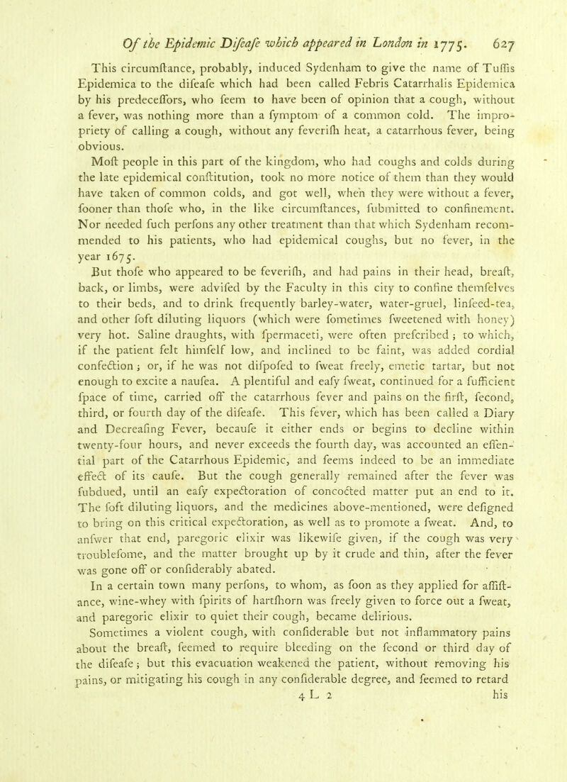 This circumkance, probably, induced Sydenham to give the name of Tuffis Epidemica to the difeafe which had been called Febris Catarrhalis Epidemica by his predeceffors, who feem to have been of opinion that a cough, without a fever, was nothing more than a fymptom of a common cold. The impro- priety of calling a cough, without any feverifh heat, a catarrhous fever, being- obvious. Moll: people in this part of the kingdom, who had coughs and colds during the late epidemical conftitution, took no more notice of them than they would have taken of common colds, and got well, when they were without a fever, fooner than thole who, in the like circumkances, fubmitted to confinement. Nor needed fuch perfons any other treatment than that which Sydenham recom- mended to his patients, who had epidemical coughs, but no fever, in the year 1675. Tut thofe who appeared to be feverifh, and had pains in their head, break, back, or limbs, were advifed by the Faculty in this city to confine themfelves to their beds, and to drink frequently barley-water, water-gruel, linfeed-tea, and other foft diluting liquors (which were fometimes fweetened with honey) very hot. Saline draughts, with fpermaceti, were often prefcribed ; to which, if the patient felt himfelf low, and inclined to be faint, was added cordial confection ; or, if he was not difpofed to fweat freely, emetic tartar, but not enough to excite a naufea. A plentiful and eafy fweat, continued for a fufficient fpace of time, carried off the catarrhous fever and pains on the firft, fecond, third, or fourth day of the difeafe. This fever, which has been called a Diary and Decreafing Fever, becaufe it either ends or begins to decline within twenty-four hours, and never exceeds the fourth day, was accounted an effen- tial part of the Catarrhous Epidemic, and feems indeed to be an immediate effect of its caufe. But the cough generally remained after the fever was fubdued, until an eafy expectoration of concoCted matter put an end to it. The foft diluting liquors, and the medicines above-mentioned, were defigned to bring on this critical expectoration, as well as to promote a fweat. And, to anfwer that end, paregoric elixir was likewife given, if the cough was very troublefome, and the matter brought up by it crude and thin, after the fever was gone off or confiderably abated. In a certain town many perfons, to whom, as foon as they applied for affift- ance, wine-whey with fpirits of hartfhorn was freely given to force out a fweat, and paregoric elixir to quiet their cough, became delirious. Sometimes a violent cough, with confiderable but not inflammatory pains about the break, feemed to require bleeding on the fecond or third day of the difeafe; but this evacuation weakened the patient, without removing his pains, or mitigating his cough in any confiderable degree, and feemed to retard 4 L 2 his
