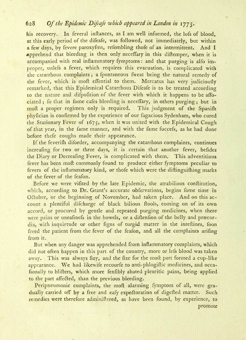 his recovery. In feveral inftances, as I am well informed, the lofs of blood, at this early period of the difeafe, was followed, not immediately, but within a few days, by fevere paroxyfms, refembling thofe of an intermittent. And I .apprehend that bleeding is then only neceffary in this diftemper, when it is accompanied with real inflammatory fymptoms: and that purging is alfo im- proper, unlefs a fever, which requires this evacuation, is complicated with the catarrhous complaints ; a fpontaneous fweat being the natural remedy of the fever, which is molt effential to them. Mercatus has very judicioufly remarked, that this Epidemical Catarrhous Difeafe is to be treated according to the nature and difpofition of the fever with which it happens to be affo- ciated ; fo that in fome cafes bleeding is neceffary, in others purging; but in moll a proper regimen only is required. This judgment of the Spanifli phyfician is confirmed by the experience of our fagacious Sydenham, who cured the Stationary Fever of 1675, w^en was united with the Epidemical Cough of that year, in the fame manner, and with the fame fuccefs, as he had done before thefe coughs made their appearance. If the feverifh diforder, accompanying the catarrhous complaints, continues increafing for two or three days, it is certain that another fever, befides the Diary or Decreafing Fever, is complicated with them. This adventitious fever has be.en mod commonly found to produce either fymptoms peculiar to fevers of the inflammatory kind, or thofe which were rhe diftinguifhing marks of the fever of the feafon. Before we were vifited by the late Epidemic, the atrabilious conflitution, which, according to Dr. Grant’s accurate obfervations, begins fome time in October, or the beginning of November, had taken place. And on this ac- count a plentiful difcharge of black bilious (tools, coming on of its own accord, or procured by gentle and repeated purging medicines, when there were pains or uneaflnefs in the bowels, or a diftenfion of the belly and praecor- dia, with inquietude or other figns of turgid matter in the inteftines, foon freed the patient from the fever of the feafon, and all the complaints arifing from it. But when any danger was apprehended from inflammatory complaints, which did not often happen in this part of the country, more or lefs blood was taken away. This was always fizy, and the fize for the mod part formed a cup-like appearance. We had likewife recourfe to anti-phlogiftic medicines, and occa- fionally to blifters, which more fenfibly abated pleuritic pains, being applied to the part affefted, than the previous bleeding. Peripneumonic complaints, the mod alarming fyrnptom of all, were gra- dually carried off by a free and eafy expefloration of digefted matter. Such remedies were therefore adminiflered, as have been found, by experience, to promote