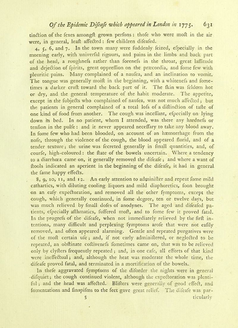tindtion of the fexes amongft grown perfons : thofe who were moft: in the air were, in general, leaft affedted : few children difeafed. 4, 5, 6, and 7. In the town many were fuddenly feized, efpecially in the morning early, with univerfal rigours, and pains in the limbs and back part of the head, a roughnefs rather than forenefs in the throat, great laffitude and dejedtion of fpirits, great opprefiion on the praecordia, and fome few with pleuritic pains. Many complained of a naufea, and an inclination to vomit. The tongue was generally moift in the beginning, with a whitenefs and fome- times a darker cruft; toward the back part of it. The (kin was feldom hot or dry, and the general temperature of the habit moderate. The appetite, except in the fubjedts who complained of naufea, was not much affected; but the patients in general complained of a total lofs of a diftindtion of take of one kind of food from another. The cough was mediant, efpecially on lying down i'n bed. In no patient, whom I attended, was there any hardnefs or tenfion in the pulfe : and it never appeared neceffary to take any blood away. In fome few who had been blooded, on account of an haemorrhage from the nofe, through the violence of the cough, the blood appeared florid, and of a tender texture; the urine was fecreted generally in fmall quantities, and, of courfe, high-coloured: the ftate of the bowels uncertain. Where a tendency to a diarrhoea came on, it generally removed the difeafe ; and where a want of {tools indicated an aperient in the beginning of the difeafe, it had in general the fame happy effects. 8, 9, 10, 11, and 12. An early attention to adminifter and repeat fome mild cathartics, with diluting cooling liquors and mild diaphoretics, foon brought on an eai'y expedtoration, and removed all the other fymptoms, except the cough, which generally continued, in fome degree, ten or twelve days, but was much relieved by fmall dofes of anodynes. The aged and difeafed pa- tients, efpecially afthmatics, buffered moft, and to fome few it proved fatal. In the progrefs of the difeafe, when not immediately relieved by the firfb in- tentions, many difficult and perplexing fymptoms arofe that were not eafily removed, and often appeared alarming. Gentle and repeated purgatives were of the moft: certain ufe ; and, if not early adminiftered, or neglected to be repeated, an obftinate coftivenefs fometimes came on, that was to be relieved only by clyfters frequently repeated ; and, in one cafe, all efforts of that kind were ineffectual; and, although the heat was moderate the whole time, the difeafe proved fatal, and terminated in a mortification of the bowels. In thefe aggravated fymptoms of the diforder the nights were in general difquiet; the cough continued violent, although the expedtoration was plenti- ful ; and the head was affedted. Blifi:ers were generally of good effedt, and fomentations and finapifms to the feet gave great relief. The difeafe was par- 5 ticu lardy