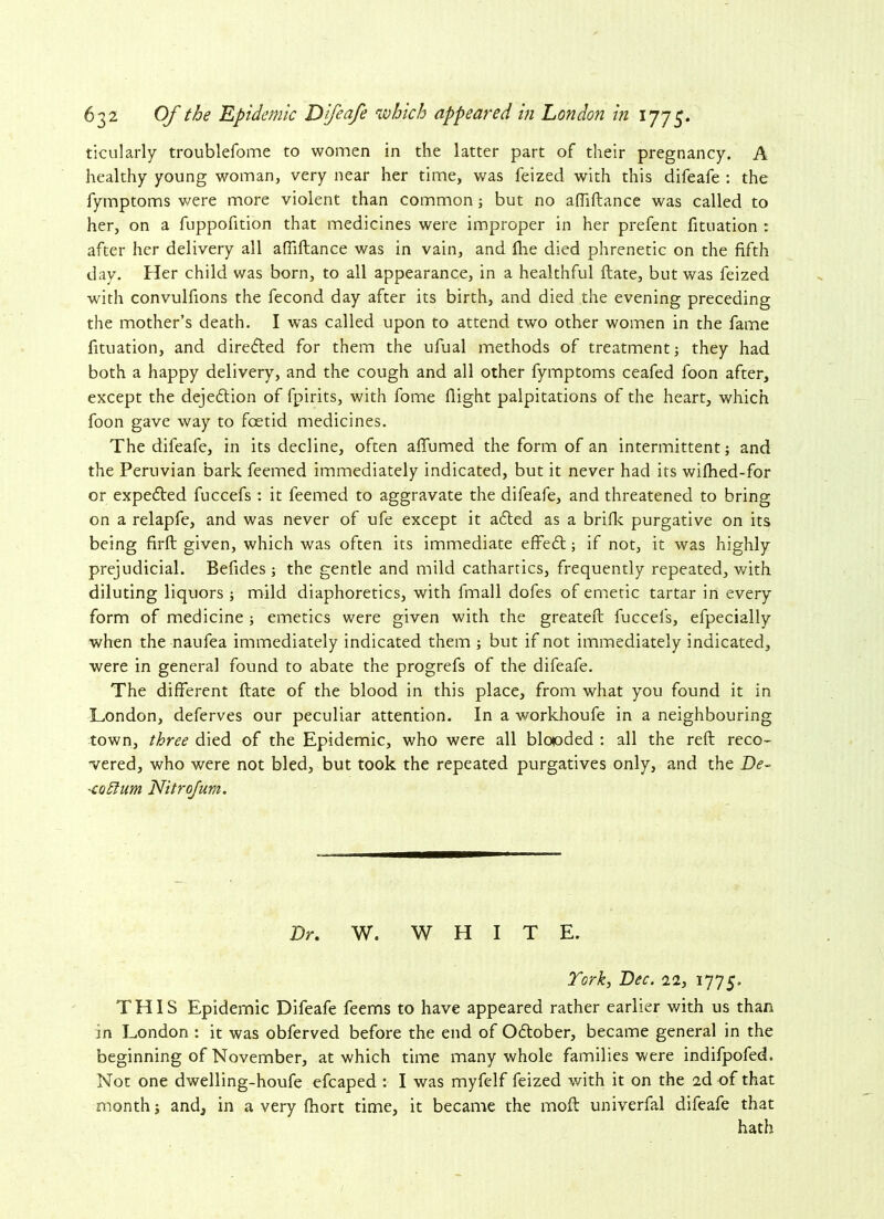 ticularly troublefome to women in the latter part of their pregnancy. A healthy young woman, very near her time, was feized with this difeafe : the fymptoms were more violent than common; but no aftiftance was called to her, on a fuppofition that medicines were improper in her prefent fituation : after her delivery all afiiftance was in vain, and flie died phrenetic on the fifth day. Her child was born, to all appearance, in a healthful ftate, but was feized with convulfions the fecond day after its birth, and died the evening preceding the mother’s death. I was called upon to attend two other women in the fame fituation, and directed for them the ufual methods of treatment; they had both a happy delivery, and the cough and all other fymptoms ceafed foon after, except the dejedtion of fpirits, with fome flight palpitations of the heart, which foon gave way to foetid medicines. The difeafe, in its decline, often aflumed the form of an intermittent; and the Peruvian bark feemed immediately indicated, but it never had its wifhed-for or expected fuccefs : it feemed to aggravate the difeafe, and threatened to bring on a relapfe, and was never of ufe except it a6ted as a brifk purgative on its being firft given, which was often its immediate effe£t; if not, it was highly prejudicial. Befides ; the gentle and mild cathartics, frequently repeated, with diluting liquors ; mild diaphoretics, with fmall dofes of emetic tartar in every form of medicine ; emetics were given with the greateft fuccels, efpecially when the naufea immediately indicated them ; but if not immediately indicated, were in general found to abate the progrefs of the difeafe. The different ftate of the blood in this place, from what you found it in London, deferves our peculiar attention. In a workhoufe in a neighbouring town, three died of the Epidemic, who were all blooded : all the reft reco- vered, who were not bled, but took the repeated purgatives only, and the De~ -eohlum Nitrojum. Dr. W. WHIT E. York, Dec. 22, 1775. THIS Epidemic Difeafe feems to have appeared rather earlier with us than in London : it was obferved before the end of Oftober, became general in the beginning of November, at which time many whole families were indifpofed. Not one dwelling-houfe efcaped : I was myfelf feized v/ith it on the 2d of that month; and, in a very fhort time, it became the moft univerfal difeafe that hath