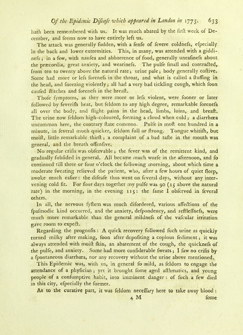 hath been remembered with us. It was much abated by the fir ft week of De- cember, and feems now to have entirely left us. The attack was generally fudden, with a fenfe of fevere coldnefs, efpecially in the back and lower extremities. This, in many, was attended with a giddi- nefs ; in a few, with naufea and abhorrence of food, generally uneafinefs about the prascordia, great anxiety, and wearinefs. The pulfe fmall and contracted, from ten to twenty above the natural rate; urine pale; body generally coftive. Some had more or lefs forenefs in the throat, and what is called a Huffing in the head, and fneezing violently; all had a very bad tickling cough, which foon caufed Hitches and forenefs in the breaH. Thofe fymptoms, as they were more or lefs violent, were fooner or later followed by feverifh heat, but feldom to any high degree, remarkable forenefs all over the body, and flight pains in the head, limbs, loins, and breaH. The urine now feldom high-coloured, forming a cloud when cold; a diarrhoea uncommon here, the contrary Hate common. Pulfe in moH one hundred in a minute, in feveral much quicker, feldom full or Hrong. Tongue whitifh, but moiH, little remarkable thirH ; a complaint of a bad taHe in the mouth was general, and the breath offenfive. No regular crifis was obfervable ; the fever was of the remittent kind, and gradually fubfided in general. All became much worfe in the afternoon, and fo continued till three or four o’clock the following morning, about which time a moderate fweating relieved the patient, who, after a few hours of quiet fleep, awoke much eafler: the difeafe thus went on feveral days, without any inter- vening cold fit. For four days together my pulfe was 90 (15 above the natural rate) in the morning, in the evening 115: the fame I obferved in feveral others. In all, the nervous fyHem was much difordered, various affedtions of the fpafmodic kind occurred, and the anxiety, defpondency, and reflleflnefs, were much more remarkable than the general mildnefs of the vafcular irritation gave room to expedt. Regarding the progr.ofis : A quick recovery followed fuch urine as quickly turned milky after making, foon after depofiting a copious fediment; it was always attended with moiH Akin, an abatement of the cough, the quicknefs of the pulfe, and anxiety. Some had more confiderable fweats ; I faw no crifis by a fpontaneous diarrhoea, nor any recovery wdthout the urine above mentioned.. This Epidemic was, with us, in general fo mild, as feldom to engage the attendance of a phyfician ; yet it brought fome aged aHhmatics, and young people of a confumptive habit, into imminent danger : of fuch a few died in this city, efpecially the former. As to the curative part, it was feldom neceflary here to take away blood : 4 M fome