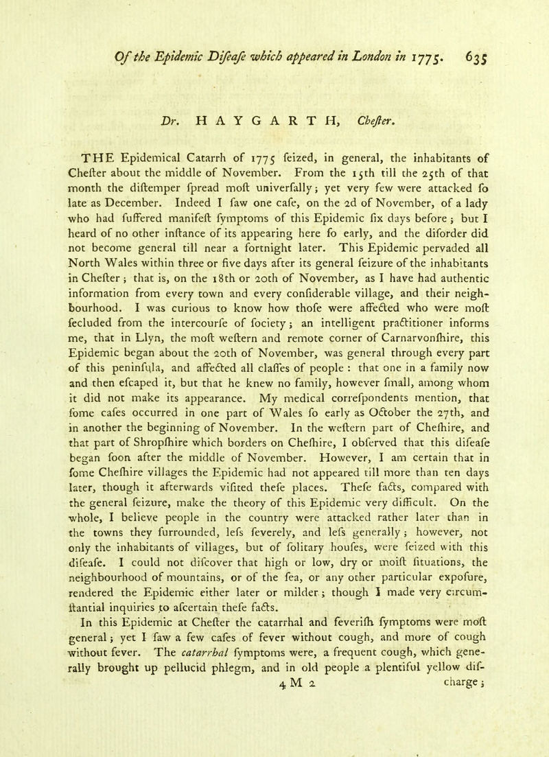Dr. HAYGARTH, Chejler. THE Epidemical Catarrh of 1775 feized, in general, the inhabitants of Chefter about the middle of November. From the 15th till the 25th of that month the diftemper fpread moft univerfally; yet very few were attacked fo late as December. Indeed I faw one cafe, on the 2d of November, of a lady who had fuffered manifeft fymptoms of this Epidemic fix days before ; but I heard of no other inftance of its appearing here fo early, and the diforder did not become general till near a fortnight later. This Epidemic pervaded all North Wales within three or five days after its general feizure of the inhabitants in Chefter; that is, on the 18th or 20th of November, as I have had authentic information from every town and every confiderable village, and their neigh- bourhood. I was curious to know how thofe were affedled who were moft fecluded from the intercourfe of fociety; an intelligent prafritioner informs me, that in Llyn, the moft weftern and remote corner of Carnarvonlhire, this Epidemic began about the 20th of November, was general through every part of this peninfuja, and affedted all clafles of people : that one in a family now and then efcaped it, but that he knew no family, however fmall, among whom it did not make its appearance. My medical correfpondents mention, that fome cafes occurred in one part of Wales fo early as October the 27th, and in another the beginning of November. In the weftern part of Chefhire,. and that part of Shropfhire which borders on Chefhire, I obferved that this difeafe began foon after the middle of November. However, I am certain that in fome Chefhire villages the Epidemic had not appeared till more than ten days later, though it afterwards vifited thefe places. Thefe fadls, compared with the general feizure, make the theory of this Epidemic very difficult. On the whole, I believe people in the country were attacked rather later than in the towns they furrounded, lefs feverely, and lefs generally ; however, not only the inhabitants of villages, but of folitary houfes, were feized with this difeafe. I could not difcover that high or low, dry or moift fituations, the neighbourhood of mountains, or of the fea, or any other particular expofure, rendered the Epidemic either later or milder; though 3 made very eircum- ftantial inquiries to afcertain thefe fadbs. In this Epidemic at Chefter the catarrhal and feverifti fymptoms were moft general; yet I faw a few cafes of fever without cough, and more of cough without fever. The catarrhal fymptoms were, a frequent cough, which gene- rally brought up pellucid phlegm, and in old people a plentiful yellow dif-