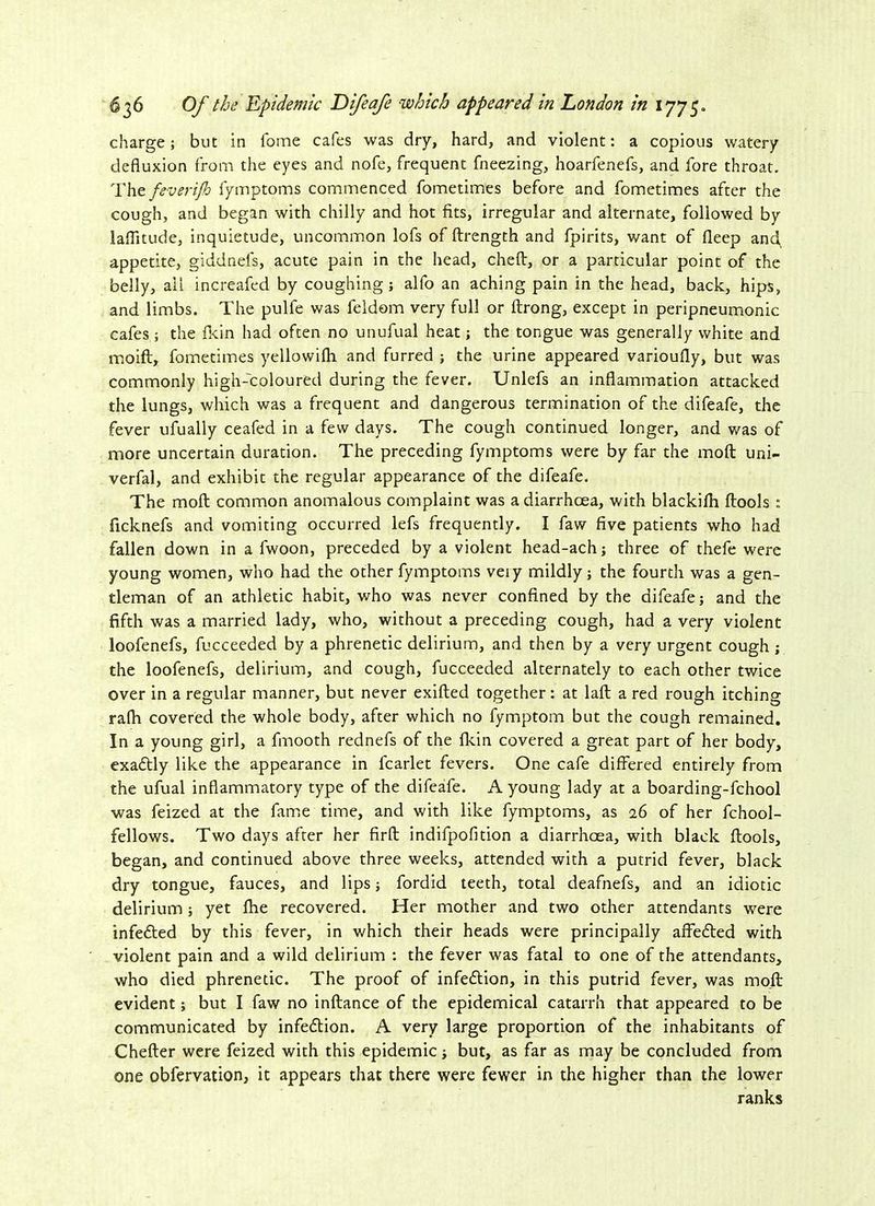 charge; but in fome cafes was dry, hard, and violent: a copious watery defluxion from the eyes and nofe, frequent fneezing, hoarfenefs, and fore throat. The feverijh fymptoms commenced fometimes before and fometimes after the cough, and began with chilly and hot fits, irregular and alternate, followed by laflitude, inquietude, uncommon lofs of ftrength and fpirits, want of fleep and appetite, giddnels, acute pain in the head, cheft, or a particular point of the belly, ail increafed by coughing; alfo an aching pain in the head, back, hips, and limbs. The pulfe was feldom very full or ftrong, except in peripneumonic cafes ; the fkin had often no unufual heat; the tongue was generally white and mo iff, fometimes yellowifh and furred ; the urine appeared varioufly, but was commonly high-coloured during the fever. Unlefs an inflammation attacked the lungs, which was a frequent and dangerous termination of the difeafe, the fever ufually ceafed in a few days. The cough continued longer, and was of more uncertain duration. The preceding fymptoms were by far the moft uni- verfal, and exhibit the regular appearance of the difeafe. The moft common anomalous complaint was a diarrhoea, with blackifti ftools : ficknefs and vomiting occurred lefs frequently. I faw five patients who had fallen down in a fwoon, preceded by a violent head-ach; three of thefe were young women, who had the other fymptoms veiy mildly; the fourth was a gen- tleman of an athletic habit, who was never confined by the difeafe; and the fifth was a married lady, who, without a preceding cough, had a very violent loofenefs, fucceeded by a phrenetic delirium, and then by a very urgent cough ; the loofenefs, delirium, and cough, fucceeded alternately to each other twice over in a regular manner, but never exifted together: at laft a red rough itching raftt covered the whole body, after which no fymptom but the cough remained. In a young girl, a fmooth rednefs of the fkin covered a great part of her body, exactly like the appearance in fcarlet fevers. One cafe differed entirely from the ufual inflammatory type of the difeafe. A young lady at a boarding-fchool was feized at the fame time, and with like fymptoms, as 26 of her fchool- fellows. Two days after her firft indifpofition a diarrhoea, with black ftools, began, and continued above three weeks, attended with a putrid fever, black dry tongue, fauces, and lips; fordid teeth, total deafnefs, and an idiotic delirium; yet fhe recovered. Her mother and two other attendants were infedted by this fever, in which their heads were principally affedted with violent pain and a wild delirium : the fever was fatal to one of the attendants, who died phrenetic. The proof of infedtion, in this putrid fever, was moft evident; but I faw no inftance of the epidemical catarrh that appeared to be communicated by infedtion. A very large proportion of the inhabitants of Chefter were feized with this epidemic; but, as far as may be concluded from one obfervation, it appears that there were fewer in the higher than the lower ranks