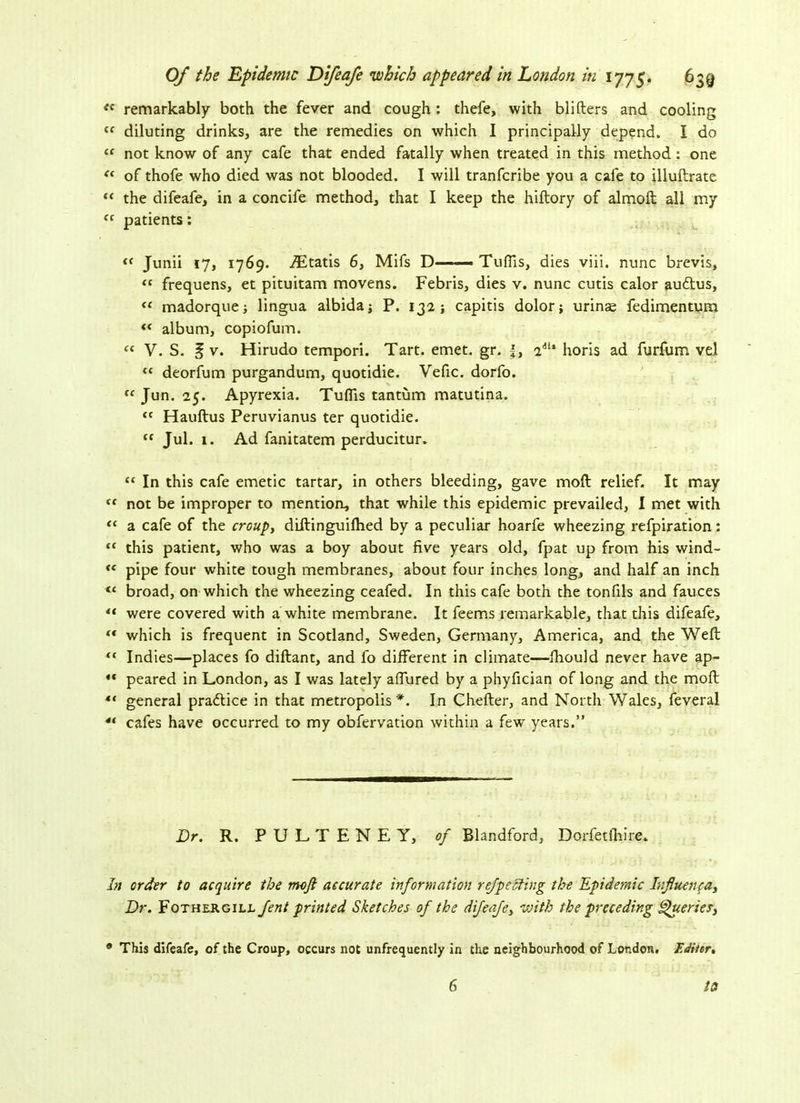 {< remarkably both the fever and cough: thefe, with blitters and cooling u diluting drinks, are the remedies on which I principally depend. I do “ not know of any cafe that ended fatally when treated in this method: one “ of thofe who died was not blooded. I will tranfcribe you a cafe to illuftrate “ the difeafe, in a concife method, that I keep the hiftory of almoft all my ff patients: - <c Junii 17, 1769. iEtatis 6, Mifs D-— — Tuffis, dies viii. nunc brevis, “ frequens, et pituitam movens. Febris, dies v. nunc cutis calor audttus, “ madorque; lingua albida; P. 132; capitis dolor; urinse fedimentum “ album, copiofum. “ V. S. f v. Hirudo tempori. Tart. emet. gr. f, iiU horis ad furftim vel “ deorfum purgandum, quotidie. Vefic. dorfo. “ Jun. 25. Apyrexia. Tuflis tantum matutina. <c Hauftus Peruvianus ter quotidie.  Jul. 1. Ad fanitatem perducitur. “ In this cafe emetic tartar, in others bleeding, gave mod relief. It may “ not be improper to mention, that while this epidemic prevailed, I met with “ a cafe of the croup, diftinguilhed by a peculiar hoarfe wheezing refpiration: tc this patient, who was a boy about five years old, fpat up from his wind- “ pipe four white tough membranes, about four inches long, and half an inch <e broad, on which the wheezing ceafed. In this cafe both the tonfils and fauces ** were covered with a white membrane. It feems remarkable, that this difeafe, “ which is frequent in Scotland, Sweden, Germany, America, and the Weft “ Indies—places fo diftant, and fo different in climate—fhould never have ap- “ peared in London, as I was lately allured by a phyfician of long and the molt €t general practice in that metropolis*. In Chefter, and North Wales, feveral 41 cafes have occurred to my obfervation within a few years.” Dr. R. P U L T E N E Y, of Blandford, Dorfetfhire. In order to acquire the moft accurate information reffecting the Epidemic Influenca, Dr. Fothergill fent printed Sketches of the difeafe, with the preceding Queries, 0 This difeafe, of the Croup, occurs not unfrequently in the neighbourhood of London. Editor*