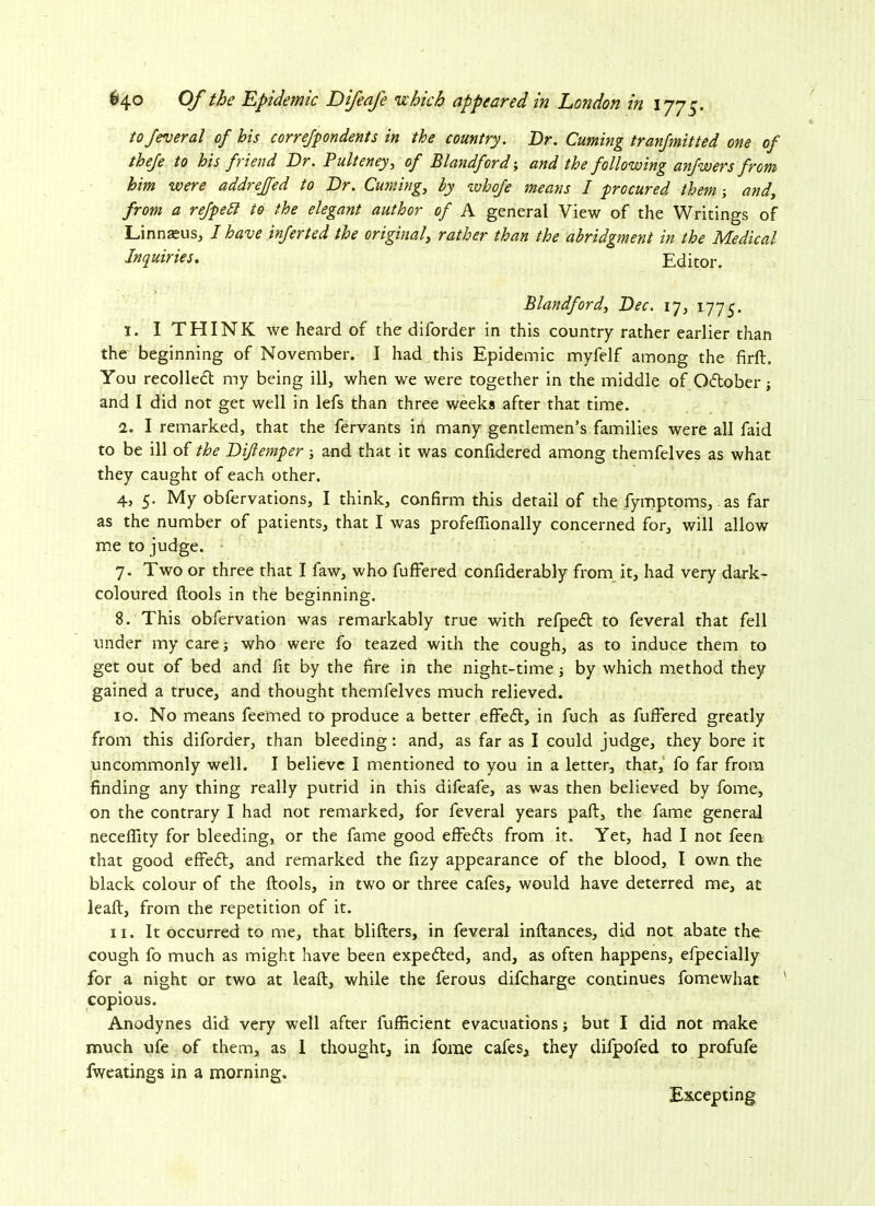 to federal of his correfpondents in the country. Dr. Cuming tranfmitted one of thefe to his friend Dr. Pulteney, of Blandford; and the following anfwers from him were addrejfed to Dr. Cuming,, by whofe means I procured them; and, from a refpett to the elegant author of A general View of the Writings of Linnaeus, I have inferted the original, rather than the abridgment in the Medical Inquiries. Editor. Blandford, Dec. 17, 1775. 1. I THINK we heard of the diforder in this country rather earlier than the beginning of November. I had this Epidemic myfelf among the firft. You recollect my being ill, when we were together in the middle of October j and I did not get well in lefs than three weeks after that time. l. I remarked, that the fervants in many gentlemen’s families were all faid to be ill of the Dijlemper; and that it was confidered among themfelves as what they caught of each other. 4, 5. My obfervations, I think, confirm this detail of the fymptoms, as far as the number of patients, that I was profeflionally concerned for, will allow me to judge. 7. Two or three that I faw, who fuffered confiderably from it, had very dark- coloured llools in the beginning. 8. This obfervation was remarkably true with refpedt to feveral that fell under my care j who were fo teazed with the cough, as to induce them to get out of bed and fit by the fire in the night-time by which method they gained a truce, and thought themfelves much relieved. 10. No means feemed to produce a better effedV, in fuch as fuffered greatly from this diforder, than bleeding: and, as far as I could judge, they bore it uncommonly well. I believe I mentioned to you in a letter, that, fo far from finding any thing really putrid in this difeafe, as was then believed by fome, on the contrary I had not remarked, for feveral years paft, the fame general neceffity for bleeding, or the fame good effects from it. Yet, had I not feen that good effedt, and remarked the fizy appearance of the blood, I own the black colour of the ftools, in two or three cafes, would have deterred me, at leaft, from the repetition of it. 11. It occurred to me, that blifters, in feveral inftances, did not abate the cough fo much as might have been expedted, and, as often happens, efpecially for a night or two at leaft, while the ferous difcharge continues fomewhac ' copious. Anodynes did very well after fufficient evacuations; but I did not make much ufe of them, as 1 thought, in fome cafes, they difpofed to profufe fweatings in a morning. Excepting