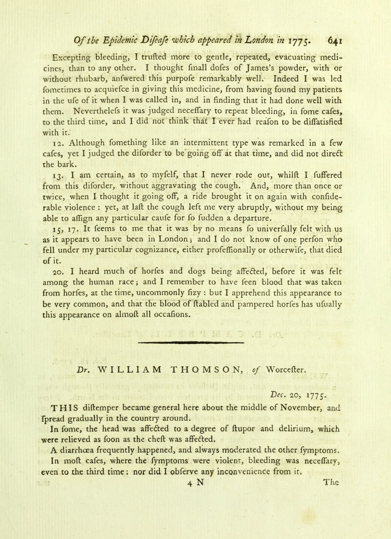 Excepting bleeding, I trufted more to gentle, repeated, evacuating medi- cines, than to any other. I thought fmall dofes of James’s powder, with or without rhubarb, anfwered this purpofe remarkably well. Indeed I was led fometimes to acquiefce in giving this medicine, from having found my patients in the ufe of it when I was called in, and in finding that it had done well with, them. Neverthelefs it was judged necefiary to repeat bleeding, in fome cafes, to the third time, and I did not think that I ever had reafon to be diffatisfied with it. 12. Although fomething like an intermittent type was remarked in a few cafes, yet I judged the diforder to be going off at that time, and did not diredt the bark. 13. I am certain, as to myfelf, that I never rode out, whilft I fuffered from this diforder, without aggravating the cough. And, more than once or twice, when I thought it going off, a ride brought it on again with confide- rable violence : yet, at laft the cough left me very abruptly, without my being able to affign any particular caufe for fo fudden a departure. 15, 17. It feems to me that it was by no means fo univerfally felt with us as it appears to have been in London; and I do not know of one perfon who fell under my particular cognizance, either profeffionally or otherwife, that died of it. 20. I heard much of horfes and dogs being affedted, before it was felt among the human race; and I remember to have feen blood that was taken from horfes, at the time, uncommonly fizy : but I apprehend this appearance to be very common, and that the blood of ftabled and pampered horfes has ufually this appearance on almoft all occafions. Dr. WILLIAM THOMSON, of Worcefler. Dec. 20, 1775. THIS diftemper became general here about the middle of November, and Tpread gradually in the country around. In fome, the head was affedted to a degree of ftupor and delirium, which were relieved as foon as the cheft was affedted. A diarrhoea frequently happened, and always moderated the other fymptoms. In moft cafes, where the fymptoms were violent, bleeding was necefiary, even to the third time; nor did I obferve any inconvenience from it. 4 N The