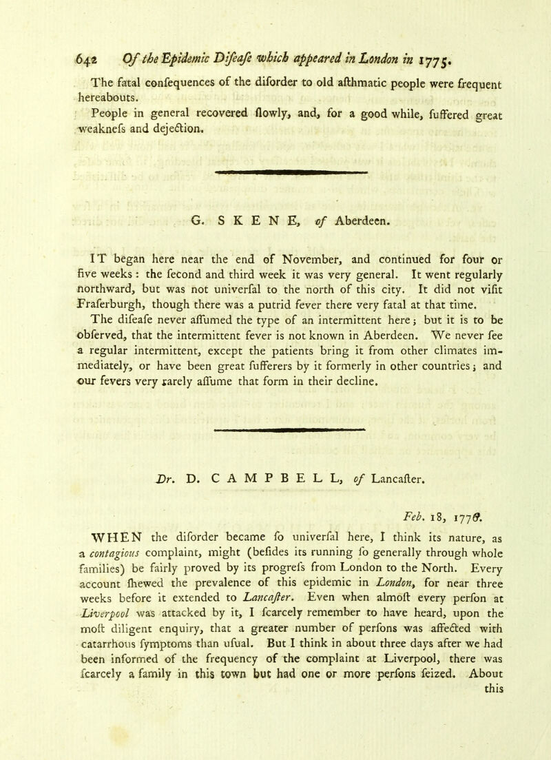 The fatal confequences of the diforder to old afthmatic people were frequent hereabouts. People in general recovered flowly, and, for a good while, fuffered great weaknefs and dejedtion. G. SKENE, of Aberdeen. IT began here near the end of November, and continued for four or five weeks : the fecond and third week it was very general. It went regularly northward, but was not univerfal to the north of this city. It did not vifit Fraferburgh, though there was a putrid fever there very fatal at that time. The difeafe never affumed the type of an intermittent here; but it is to be obferved, that the intermittent fever is not known in Aberdeen. We never fee a regular intermittent, except the patients bring it from other climates im- mediately, or have been great fufferers by it formerly in other countries j and our fevers very tarely affume that form in their decline. Dr. D. CAMPBELL, of Lancafter. Feb. 18, 177& WHEN the diforder became fo univerfal here, I think its nature, as a contagious complaint, might (befides its running fo generally through whole families) be fairly proved by its progrels from London to the North. Every account fhewed the prevalence of this epidemic in London, for near three weeks before it extended to Lancafter. Even when almoft every perfon at Liverpool was attacked by it, I fcarcely remember to have heard, upon the molt diligent enquiry, that a greater number of perfons was affedted with catarrhous fymptoms than ufual. But I think in about three days after we had been informed of the frequency of the complaint at Liverpool, there was fcarcely a family in this town but had one or more perfons feized. About this