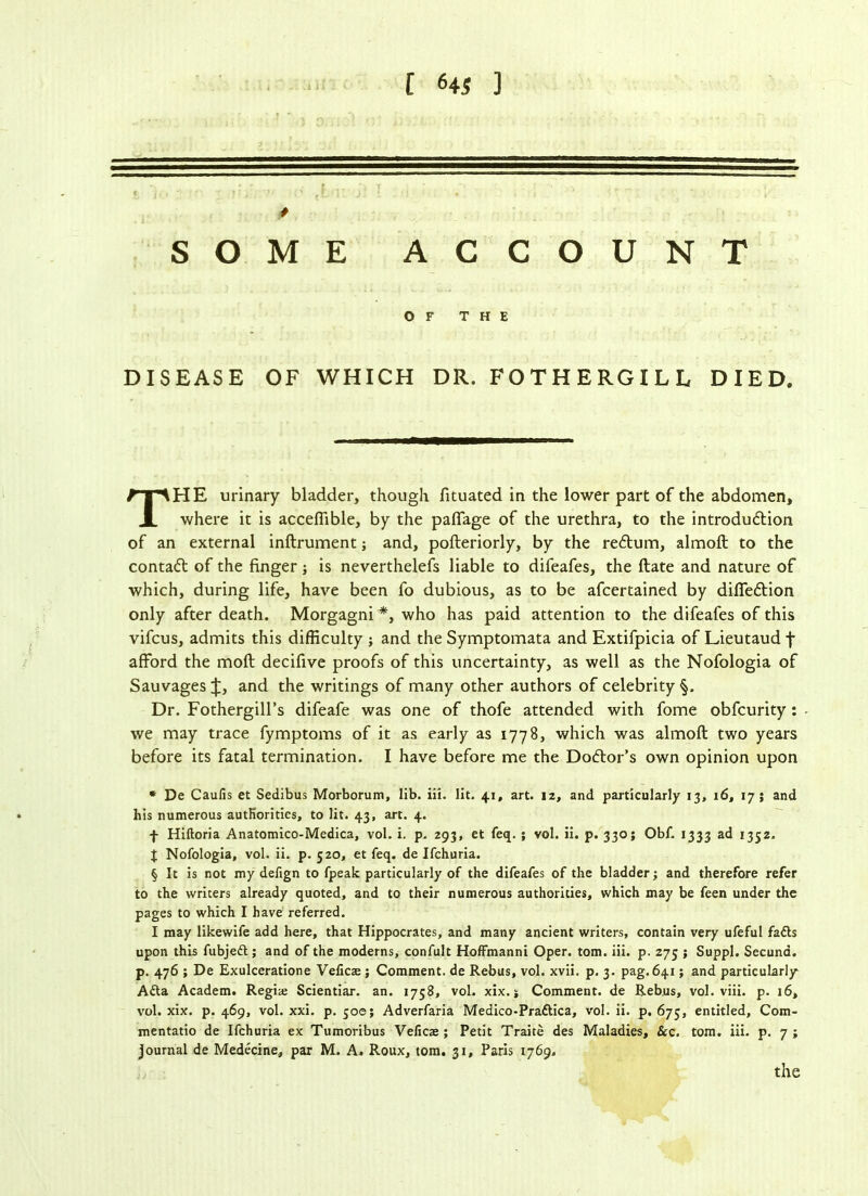 [ «« ] SOME ACCOUNT OF THE DISEASE OF WHICH DR. FOTHERGILL DIED. HE urinary bladder, though fituated in the lower part of the abdomen. where it is accefiible, by the paffage of the urethra, to the introduction of an external inftrument; and, pofteriorly, by the rectum, almoft to the contact of the finger; is neverthelefs liable to difeafes, the ftate and nature of which, during life, have been fo dubious, as to be afcertained by diffection only after death. Morgagni * * * §, who has paid attention to the difeafes of this vifcus, admits this difficulty ; and the Symptomata and Extifpicia of Lieutaud f afford the moft decifive proofs of this uncertainty, as well as the Nofologia of Sauvages J, and the writings of many other authors of celebrity §. Dr. Fothergill’s difeafe was one of thofe attended with fome obfcurity : - we may trace fymptoms of it as early as 1778, which was almoft two years before its fatal termination. I have before me the Doctor's own opinion upon * De Caufis et Sedibus Morborum, lib. iii. lit. 41, art. 12, and particularly 13, 16, 17; and his numerous authorities, to lit. 43, art. 4. f Hiftoria Anatomico-Medica, vol. i. p. 293, et feq. ; vol. ii. p. 330; Obf. 1333 ad 1352. J Nofologia, vol. ii. p. 520, et feq. de Ifchuria. § It is not my defign to fpeak particularly of the difeafes of the bladder; and therefore refer to the writers already quoted, and to their numerous authorities, which may be feen under the pages to which I have referred. I may likewife add here, that Hippocrates, and many ancient writers, contain very ufeful fadts upon this fubjedt; and of the moderns, confult Hoffmanni Oper. tom. iii. p. 275 ; Suppl. Secuna. p. 476 ; De Exulceratione Veficas; Comment, de Rebus, vol. xvii. p. 3. pag. 641; and particularly Ada Academ. Regis Scientiar. an. 1758, vol. xix. j Comment, de Rebus, vol. viii. p. 16, vol. xix. p. 469, vol. xxi. p. 500; Adverfaria Medico-Praftica, vol. ii. p. 675, entitled, Com- mentatio de Ifchuria ex Tumoribus Veficae ; Petit Traite des Maladies, &c. tom. iii. p. 7 ; journal de Medecine, par M. A. Roux, tom. 31, Paris 1769.