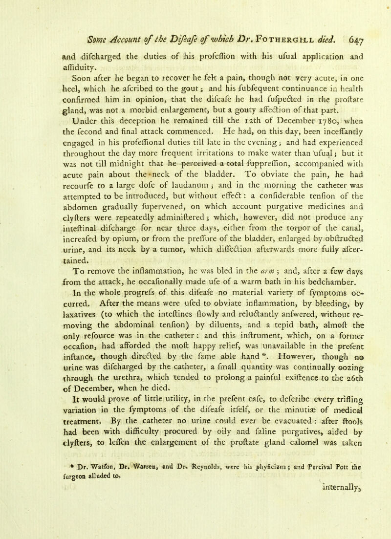 and difcharged the duties of his profeflion with his ufual application and affiduity. Soon after he began to recover he fek a pain, though not very acute, in one heel, which he afcribed to the gout; and his fubfequent continuance in health confirmed him in opinion, that the difeafe he had fufpedted in the proftate gland, was not a morbid enlargement, but a gouty affe&ion of that part. Under this deception he remained till the 12th of December 1780, when the fecond and final attack commenced. He had, on this day, been inceffantly engaged in his profellional duties till late in the evening; and had experienced throughout the day more frequent irritations to make water than ufual j but it. was not till midnight that he perceived a total fuppreffion, accompanied with acute pain about the-neck of the bladder. To obviate the pain, he had recourfe to a large dofe of laudanum ; and in the morning the catheter was attempted to be introduced, but without effeft: a confiderable tenfion of the abdomen gradually fupervened, on which account purgative medicines and clvfters were repeatedly adminiftered 5 which, however, did not produce any inteftinal difcharge for near three days, either from the torpor of the canal, increafed by opium, or from the preflure of the bladder, enlarged by obftrudted urine, and its neck by a tumor, which difledtion afterwards more fully afcer- tained. To remove the inflammation, he was bled in the arm ; and, after a few days from the attack, he occafionally made ufe of a warm bath in his bedchamber. In the whole progrefs of this difeafe no material variety of fymptoms oc- curred. After the means were ufed to obviate inflammation, by bleeding, by laxatives (to which the inteftines flowly and reludlantly anfwered, without re- moving the abdominal tenfion) by diluents, and a tepid bath, almoft the only refource was in the catheter: and this inftrument, which, on a former occafion, had afforded the moft happy relief, was unavailable in the prefent inftance, though directed by the fame able hand *. However, though no urine was difcharged by the catheter, a fmall quantity was continually oozing through the urethra, which tended to prolong a painful exiftence to the 26th of December, when he died. It would prove of little utility, in the prefent cafe, to defcribe every trifling variation in the fymptoms of the difeafe itfelf, or the minutiae of medical treatment. By the catheter no urine could ever be evacuated : after ftools had been with difficulty procured by oily and faline purgatives, aided by clyfters, to lefien the enlargement of the proftate gland calomel was taken • Dr. Watfon, Dr, Warren, and Dr. Reynolds, were his phyficians j and Percival Pott the surgeon alluded to, internally^
