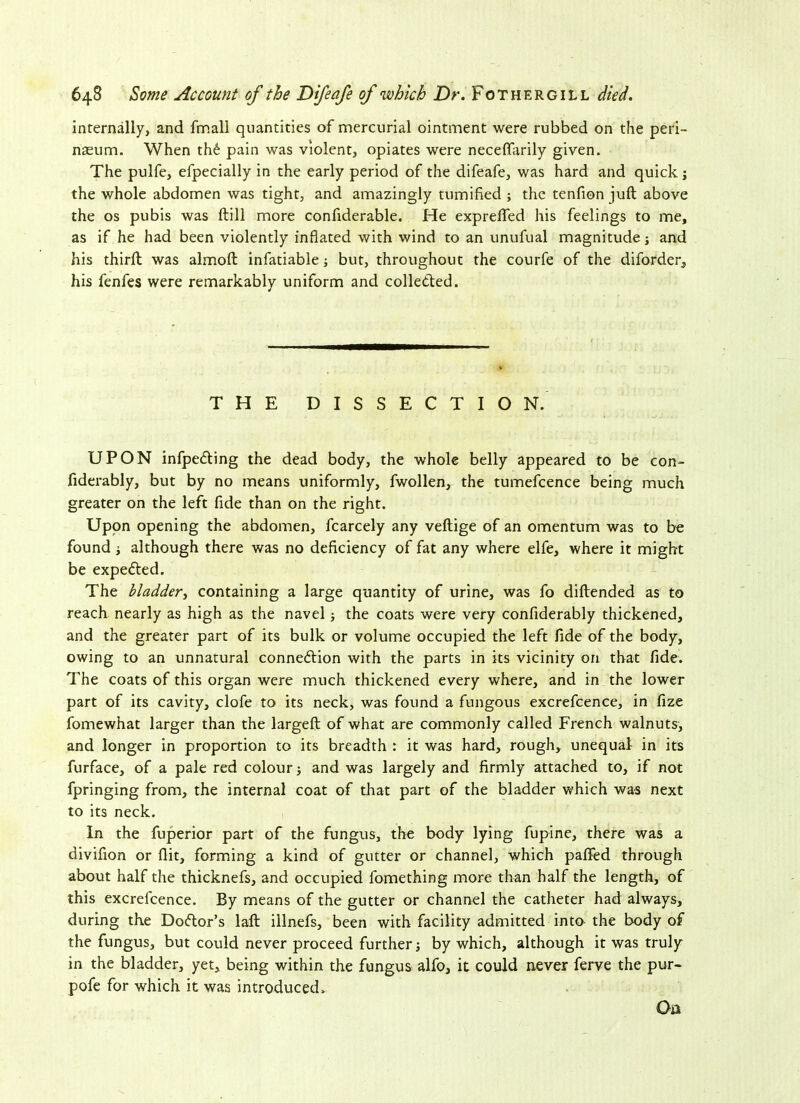 internally, and fmall quantities of mercurial ointment were rubbed on the peri- neum. When th£ pain was violent, opiates were neceffarily given. The pulfe, efpecially in the early period of the difeafe, was hard and quick; the whole abdomen was tight, and amazingly minified ; the tenfion juft above the os pubis was ftill more confiderable. He exprefted his feelings to me, as if he had been violently inflated with wind to an unufual magnitude; and his third was almoft infatiable; but, throughout the courfe of the diforder, his fenfes were remarkably uniform and collected. THE DISSECTION. UPON infpe&ing the dead body, the whole belly appeared to be con- fiderably, but by no means uniformly, fwollen, the tumefcence being much greater on the left fide than on the right. Upon opening the abdomen, fcarcely any veftige of an omentum was to be found although there was no deficiency of fat any where elfe, where it might be expected. The bladder, containing a large quantity of urine, was fo diftended as to reach nearly as high as the navel j the coats were very confiderably thickened, and the greater part of its bulk or volume occupied the left fide of the body, owing to an unnatural connexion with the parts in its vicinity on that fide. The coats of this organ were much thickened every where, and in the lower part of its cavity, clofe to its neck, was found a fungous excrefcence, in fize fomewhat larger than the largeft of what are commonly called French walnuts, and longer in proportion to its breadth : it was hard, rough, unequal in its furface, of a pale red colour and was largely and firmly attached to, if not fpringing from, the internal coat of that part of the bladder which was next to its neck. In the fuperior part of the fungus, the body lying fupine, there was a divifion or flit, forming a kind of gutter or channel, which pafted through about half the thicknefs, and occupied fomething more than half the length, of this excrefcence. By means of the gutter or channel the catheter had always, during the Doftor’s laft illnefs, been with facility admitted into the body of the fungus, but could never proceed further; by which, although it was truly in the bladder, yet, being within the fungus alfo, it could never ferve the pur- pofe for which it was introduced. On