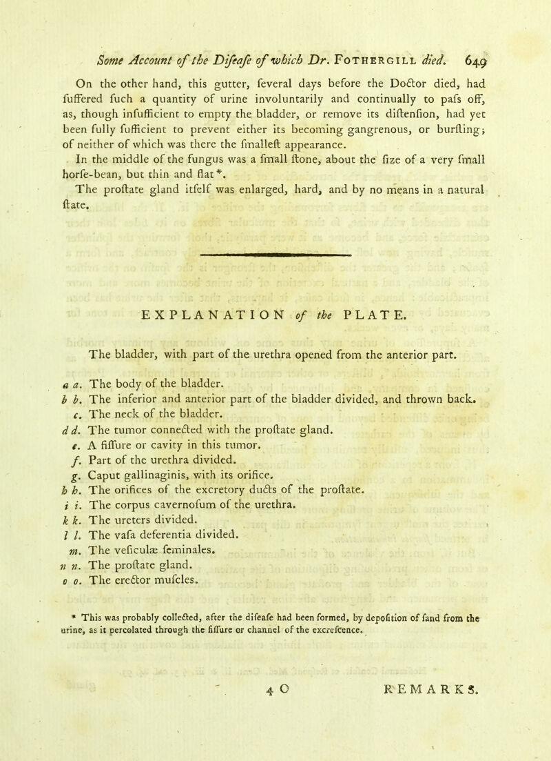 On the other hand, this gutter, feveral days before the Dodtor died, had fuffered fuch a quantity of urine involuntarily and continually to pafs off, as, though infufficient to empty the bladder, or remove its diftenfion, had yet been fully fufficient to prevent either its becoming gangrenous, or burfting; of neither of which was there the fmalleft appearance. In the middle of the fungus was a fmall ftone, about the fize of a very fmall horfe-bean, but thin and flat*. The proftate gland itfelf was enlarged, hard, and by no means in a natural ft ate. EXPLANATION of the PLATE. The bladder, with part of the urethra opened from the anterior part. a a. The body of the bladder. b b. The inferior and anterior part of the bladder divided, and thrown back. c. The neck of the bladder. dd. The tumor connedted with the proftate gland. e. A fiflure or cavity in this tumor. f. Part of the urethra divided. g. Caput gallinaginis, with its orifice. h h. The orifices of the excretory dudts of the proftate. i i. The corpus cavernofum of the urethra. k k. The ureters divided. / /. The vafa deferentia divided. m. The veficulas fcminales. n n. The proftate gland. 0 0. The eredtor mufcles. * This was probably colledted, after the difeafe had been formed, by depofitlon of fand from the urine, as it Dercolated through the fiffure or channel of the excrefcence. 4 O REMARKS.