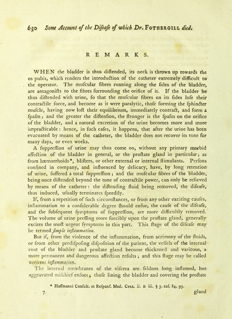 REMARKS. WHEN the bladder is thus diftended, its neck is thrown up towards the os pubis, which renders the introdudtion of the catheter extremely difficult to the operator. The mufcular fibres running along the Tides of the bladder, are antagonifts to the fibres furrounding the orifice of it. If the bladder be thus diftended with urine, fo that the mufcular fibres on its fides lofe their contradtile force, and become as it were paralytic, thofe forming the fphindter mufcle, having now loft their equilibrium, immediately contradt, and form a fpafm ; and the greater the diftenfion, the ftronger is the fpafm on the orifice of the bladder, and a natural excretion of the urine becomes more and more impradticable : hence, in fuch cafes, it happens, that after the urine has been evacuated by means of the catheter, the bladder does not recover its tone for many days, or even weeks. A fuppreffion of urine may thus come on, without any primary morbid affedtion of the bladder in general, or the proftate gland in particular; as from haemorrhoids*, blifters, or other external or internal ftimulants. Perfons confined in company, and influenced by delicacy, have, by long retention of urine, fuffered a total fuppreffion ; and the mufcular fibres of the bladder, being once diftended beyond the tone of contradtile power, can only be relieved by means of the catheter: the diftending fluid being removed, the difeafe, thus induced, ufually terminates fpeedily. If, from a repetition of fuch circumftances, or from any other exciting caufes, inflammation to a confiderable degree fhould enfue, the caufe of the difeafe, and the fubfequent fymptoms of fuppreffion, are more difficultly removed. The volume of urine prefling more forcibly upon the proftate gland, generally excites the moft urgent fymptoms in this part. This ftage of the difeafe may be termed flimple inflammation. But if, from the violence of the inflammation, from acrimony of the fluids, or from other predifpoflng difpofition of the patient, the veffels of the internal coat of the bladder and proftate gland become thickened and varicous, a more permanent and dangerous affedtion refults ; and this ftage may be called varicous inflammation. The internal membranes of the vifcera are feldom long inflamed, but aggravated mifchief enfues $ thofe lining the bladder and covering the proftate * HofFmanni Confult. et Refponf. Med. Cent. ii. & iii. § 3. caf. 84, 93.