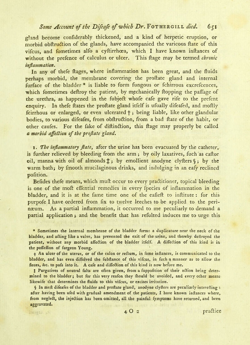 gland become confiderably thickened, and a kind of herpetic eruption, or morbid obftrudtion of the glands, have accompanied the varicous ftate of this vifcus, and fometimes alfo a cyftirrhoea, which I have known inftances of without the prefence of calculus or ulcer. This ftage may be termed chronic inflammation. In any of thefe flages, where inflammation has been great, and the fluids perhaps morbid, the membrane covering the proftate gland and internal furface of the bladder * * * § is liable to form fungous or fchirrous excrefcences, which fometimes deftroy the patient, by mechanically flopping the paflage of the urethra, as happened in the fubjefl whofe cafe gave rife to the prefent enquiry. In thefe Hates the proftate gland itfelf is ufually difeafed, and moftly fcirrhous or enlarged, or even ulcerated f ; being liable, like other glandular bodies, to various difeafes, from obftrudtion, from a bad ftate of the habit, or other caufes. For the fake of diftinftion, this ftage may properly be called a morbid affetlion of the proftate gland. 1. The inflammatory ft ate, after the urine has been evacuated by the catheter, is further relieved by bleeding from the arm ; by oily laxatives, fuch as caftor oil, manna with oil of almonds J by emollient anodyne clyfters § ; by the warm bath; by fmooth mucilaginous drinks, and indulging in an eafy reclined pofition. Befides thefe means, which muft occur to every practitioner, topical bleeding is one of the moft eflfential remedies in every fpecies of inflammation in the bladder, and it is at the fame time one of the eafieft to inftitute : for this purpofe I have ordered from fix to twelve leeches to be applied to the peri- nteum. As a partial inflammation, it occurred to me peculiarly to demand a partial application * and the benefit that has refulted induces me to urge this * Sometimes the internal membrane of the bladder forme a duplicature near the neck of the bladder, and a&ing like a valve, has prevented the exit of the urine, and thereby deftroyed the patient, without any morbid affeftion of the bladder itfelf. A difle&ion of this kind is in the pofleflion of furgeon Young. f An ulcer of the uterus, or of the colon or reftum, in fome inftances, is communicated to the bladder, and has even dilfolved the fubftance of this vifcus, in fuch a manner as to allow the feees. See. to pafs into it. A cafe and diffe&ion of this kind is now before me. t Purgatives of neutral falts are often given, from a fuppofition of their adlion being deter- mined to the bladder; but for this very reafon they lhould be avoided, and every other means likewife that determines the fluids to this vifcus, or excites irritation. § In mrft difeafes of the bladder and proftate gland, anodyne clyfters are peculiarly interefting t after having been ufed with gradual amendment of the patients, I have known inftances where, from negledl, the inje&ion has been omitted, all the painful fymptoms have returned, and been aggravated. 4 O 2 practice