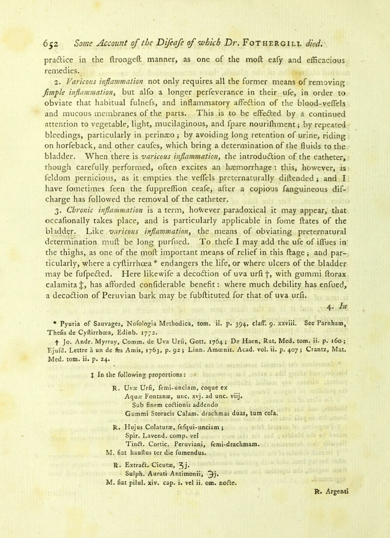 practice in the drongeft manner, as one of the molt eafy and efficacious remedies. 1. Varicous inflammation not only requires all the former means of removing fimple inflammation, but alfo a longer perfeverance in their ufe, in order to obviate that habitual fulnefs, and inflammatory affetdion of the blood-veflels and mucous membranes of the parts. This is to be edeCted by a continued attention to vegetable, light, mucilaginous, and fpare nourifhment; by repeated bleedings, particularly in perinaeo ; by avoiding long retention of urine, riding on horfeback, and other caufes, which bring a determination of the fluids to the bladder. When there is varicous inflammation, the introduction of the catheter, though carefully performed, often excites an htemorrhage : this, however, is feldom pernicious, as it empties the vefiels preternaturally didendea; and ! have fometimes feen the fuppreflion ceafe, after a copious fanguineous dif- charge has followed the removal of the catheter. 3. Chronic inflammation is a term, however paradoxical it may appear, that occafionally takes place, and is particularly applicable in fome dates of the bladder. Like varicous inflammation, the means of obviating preternatural determination mud be long purfued. To thefe I may add the ufe of iflues in the thighs, as one of the mod important means of relief in this dage; and par- ticularly, where a cydirrhoea* endangers the life, or where ulcers of the bladder may be fufpeCled. Here likewife a decoClion of uva urfi f, with gummi dorax calamitat, has aflorded confiderable benefit: where much debility has enfued, a decocdion of Peruvian bark may be fubdituted for that of uva urfi. 4. In * Pyuria of Sauvages, Nofologia Methodica, tom. ii. p. 394, clafT. 9. xxviii. See Parnham, Thefis de Cyftirrhoea, Edinb. 1772. -J- Jo. Andr. Myrray, Comm, de Uva Urii, Gott. 1764; De Haen, Rat. Med. tom. ii. p. 160 ; Ejufd. Lettre a un de fes Amis, 1763, p. 92; Linn. Amcenit. Acad. vol. ii. p. 407 ; Crantz, Mat. Med. tom. ii. p. 24. J In the following proportions: R. Uva; Urfi, femi-unciam, coque ex Aqua; Fontana, unc. xvj. ad unc. viij. Sub finem coftionis addendo Gummi Storacis Calam. drachmas duas, turn cola. R. Hujus Colaturae, fefqui-unciam j Spir. Lavend. comp, vel Tinft. Cortic. Peruviani, femi-drachmam. M. fiat hauftus ter die fumendus. R. Extract. Cicutae, 3j* Sulph. Aurati Antimonii, 3j* M. fiat pilul. xiv. cap. i. vel ii. om. nofle. R. Argenti