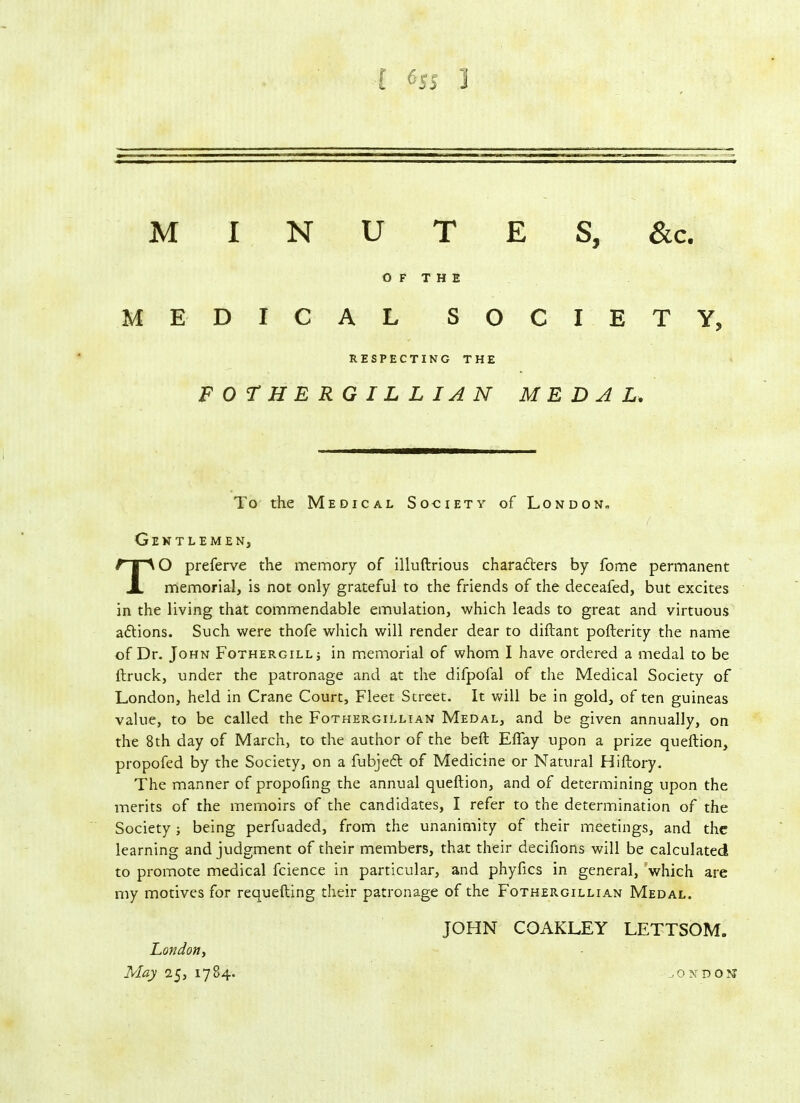 M I N U T E S, &c. OF THE MEDICAL SOCIETY, RESPECTING THE FOTHERGILLIAN MEDAL. To the Medical Society of London-, Gentlemen, TO preferve the memory of illuftrious charadters by fome permanent memorial, is not only grateful to the friends of the deceafed, but excites in the living that commendable emulation, which leads to great and virtuous actions. Such were thofe which will render dear to diftant pofterity the name of Dr. John Fothergill; in memorial of whom I have ordered a medal to be {truck, under the patronage and at the difpofal of the Medical Society of London, held in Crane Court, Fleet Street. It will be in gold, of ten guineas value, to be called the Fothergillian Medal, and be given annually, on the 8th day of March, to the author of the belt Eflay upon a prize queftion, propofed by the Society, on a fubjedt of Medicine or Natural Hiftory. The manner of propofing the annual queftion, and of determining upon the merits of the memoirs of the candidates, I refer to the determination of the Society; being perfuaded, from the unanimity of their meetings, and the learning and judgment of their members, that their decifions will be calculated to promote medical fcience in particular, and phyfics in general, which are my motives for requefting their patronage of the Fothergillian Medal. JOHN COAKLEY LETTSOM. London, May 25, 1784. jOJfDOM