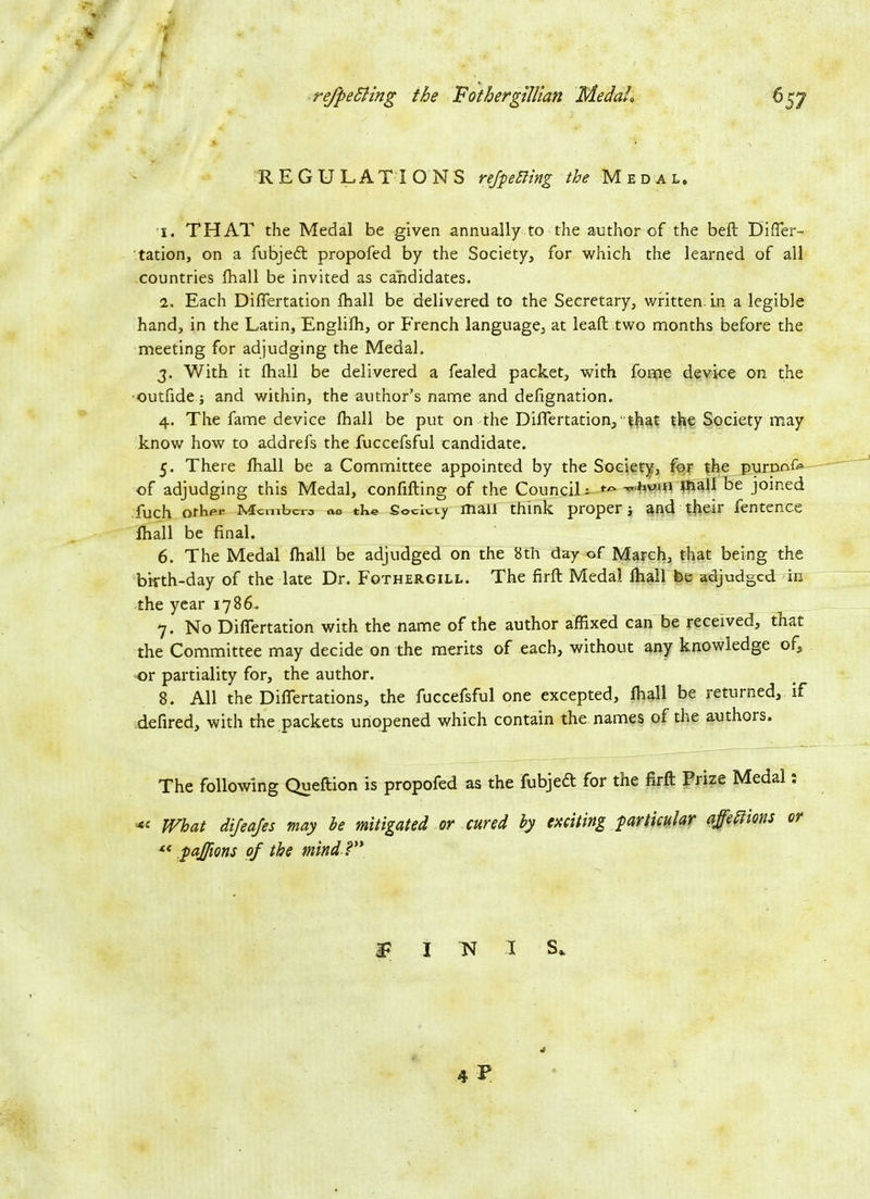 a i refpeSling the Fothergillian Medah REGULATIONS refpeCling the Medal. 1. THAT the Medal be given annually to the author of the beft Diffier- tation, on a fubjedt propofed by the Society, for which the learned of all countries fhall be invited as candidates. 2. Each Diflertation fhall be delivered to the Secretary, written, in a legible hand, in the Latin, Englifh, or French language, at leaft two months before the meeting for adjudging the Medal, 3. With it fhall be delivered a fealed packet, with forpe device on the •outfide; and within, the author’s name and defignation. 4. The fame device fhall be put on the Diflertation, ' that the Society may know how to addrefs the fuccefsful candidate. 5. There fhall be a Committee appointed by the Society, for the purnnfe of adjudging this Medal, confifting of the Council i 1Jaall be joined fuch Othpi* Mcmbcra ac tke Society mail think proper •, and their fentence fhall be final. 6. The Medal fhall be adjudged on the 8th day of March, that being the birth-day of the late Dr. Fothergill. The firft Medal fhall be adjudged in the year 1786. 7. No Diflertation with the name of the author affixed can be received, that the Committee may decide on the merits of each, without any knowledge ofs or partiality for, the author. 8. All the Differtations, the fuccefsful one excepted, fhall be returned, if defired, with the packets unopened which contain the names of the authors. The following Queftion is propofed as the fubjedt for the firft Prize Medal: What difeafes may he mitigated or cured by exciting particular affections or “ paffions of the mind ?” IP I N I S.