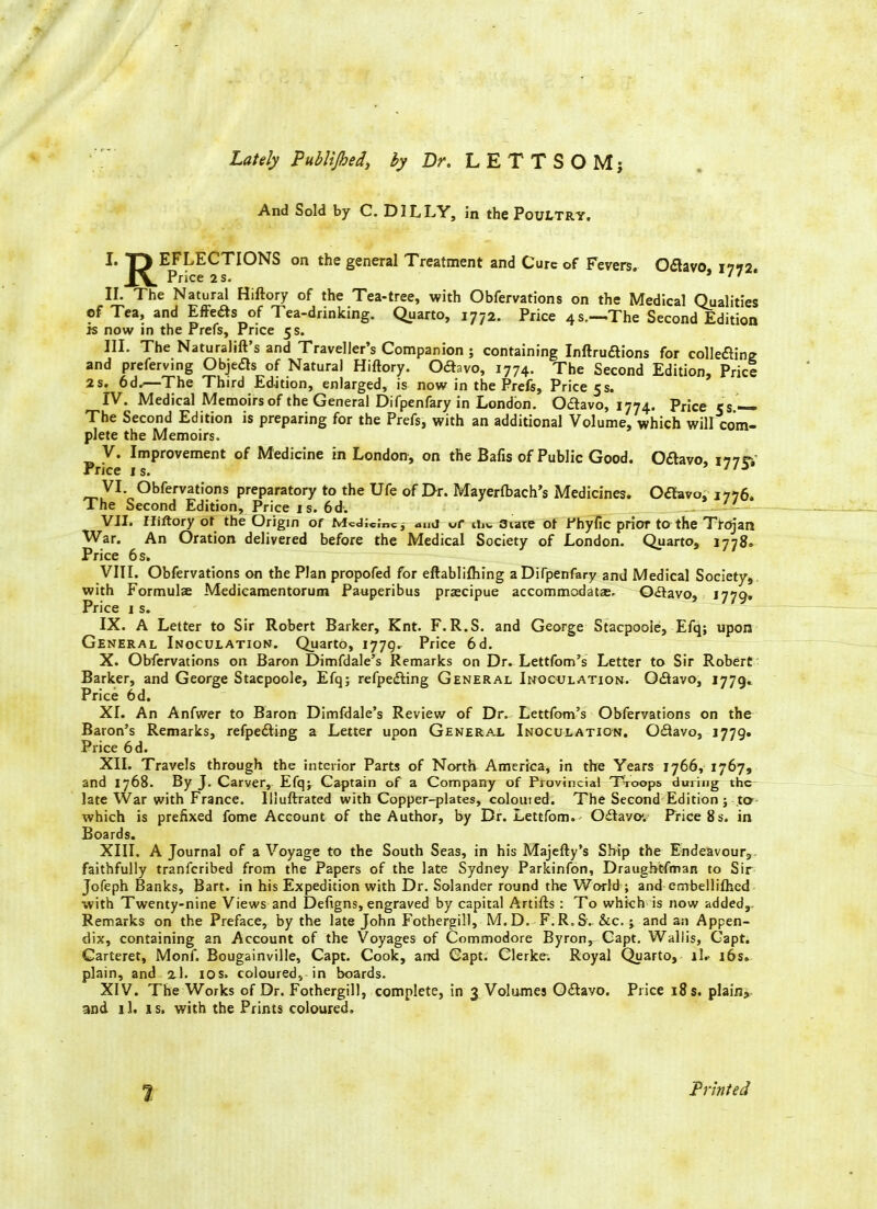 Lately Publi/bed, by Dr. LETTS OM; And Sold by C. D1LLY, in the Poultry. I. T> EFLECTIONS on the general Treatment and Cure of Fevers. Odavo, 1792. Price 2 s. '' II. The Natural Hiftory of the Tea-tree, with Obfervations on the Medical Qualities of Tea, and Effects of Tea-drinking. Quarto, 1772. Price 4s,—The Second Edition is now in the Prefs, Price 5 s. III. The Naturalift’s and Traveller’s Companion; containing Inftrudions for colledine and preferving Objects of Natural Hiftory. Odavo, 1774. The Second Edition, Price 2s. 6d.—The Third Edition, enlarged, is now in the Prefs, Price 5s. IV. Medical Memoirs of the General Difpenfary in London. Odavo, 1774. Price cs.— The Second Edition is preparing for the Prefs, with an additional Volume, which will com- plete the Memoirs. V. Improvement of Medicine in London, on the Bafts of Public Good. Odavo, 177c, Price is. 13 VI. Obfervations preparatory to the Ufe of E>r. Mayerfbach’s Medicines. Otfavo, 1776. The Second Edition, Price is. 6d. _ '' VII. Iliftory of the Origin of Mcj;Cmcj and uf Uiv 3iaie ot Phyfic prior to the Trojan War. An Oration delivered before the Medical Society of London. Quarto, 1778. Price 6s» VIII. Obfervations on the Plan propofed for eftablilhing a Difpenfary and Medical Society, with Formulae Medicamentorum Pauperibus praecipue accommodate. Odavo, 1779. Price 1 s. IX. A Letter to Sir Robert Barker, Knt. F.R.S. and George Stacpoole, Efq; upon General Inoculation. Quarto, 1779. Price 6d. X. Obfervations on Baron Dimfdale’s Remarks on Dr. Lettfom’s Letter to Sir Robert Barker, and George Stacpoole, Efq; refpeding General Inoculation. Odavo, 1779. Price 6d. XI. An Anfwer to Baron Dimfdale’s Review of Dr. Lettfom’s Obfervations on the Baron’s Remarks, refpeding a Letter upon General Inoculation. Odavo, 1779. Price 6d. XII. Travels through the interior Parts of North America, in the Years 1766, 1767, and 1768. By J. Carver, Efq; Captain of a Company of Provincial Troops during the late War with France. Iliuftrated with Copper-plates, coloured. The Second Edition; to which is prefixed fome Account of the Author, by Dr. Lettfom. Odavo. Price 8s. in Boards. XIII. A Journal of a Voyage to the South Seas, in his Majefty’s Ship the Endeavour,, faithfully tranferibed from the Papers of the late Sydney Parkinfon, Draugbtfman to Sir Jofeph Banks, Bart, in his Expedition with Dr. Solander round the World ; and errrbellifhed with Twenty-nine Views and Defigns, engraved by capital Artifts : To which is now added,. Remarks on the Preface, by the late John Fothergill, M. D. F. R„ S. &c.; and an Appen- dix, containing an Account of the Voyages of Commodore Byron, Capt. Wallis, Capt. Carteret, Monf. Bougainville, Capt. Cook, and Capt. Clerke. Royal Quarto, ll.- 16s. plain, and 2.1. 10s, coloured, in boards. XIV. The Works of Dr. Fothergill, complete, in 3 Volumes Odavo. Price 18 s. plain, and il. is. with the Prints coloured. 7 Printed