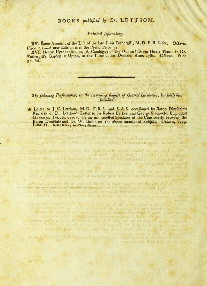 Printed Jeparately. XV. §ome Account of the Life of the late J >hn Fothergill, M. D. F. R. S. he. O&avc. Price 3 s.—A new Edition is in the Prefs, Price 5s. XVI. Hortus Uptonenfis; or, A Catalogue of the Hot an 1 Green-Houfe Plants in Dr. Fothergill’s Garden at Upton, at the Time of his Deceafe, Anno 1780. Odavo. Price ES. 6d. 7be following Performance? on the inter ejling Subjefl of General Inoculation, has lately been publijhed: A Letter to J. C. Lettfom, M.D. F.R.S. and S. A.S. occafioned by Baron Dimfdale’s Remarks on Dr. Lettfom’s Letter to Sir Robert Barker, and George Stacpoole, Efq; upon General Inoculation. By an uninterefted Spectator of the Controverfy between the Baron Dimfdale and Dr. Watkinfon on the above-mentioned Subject. 0<Savo, 1779° * HC6 I61 MURRaij